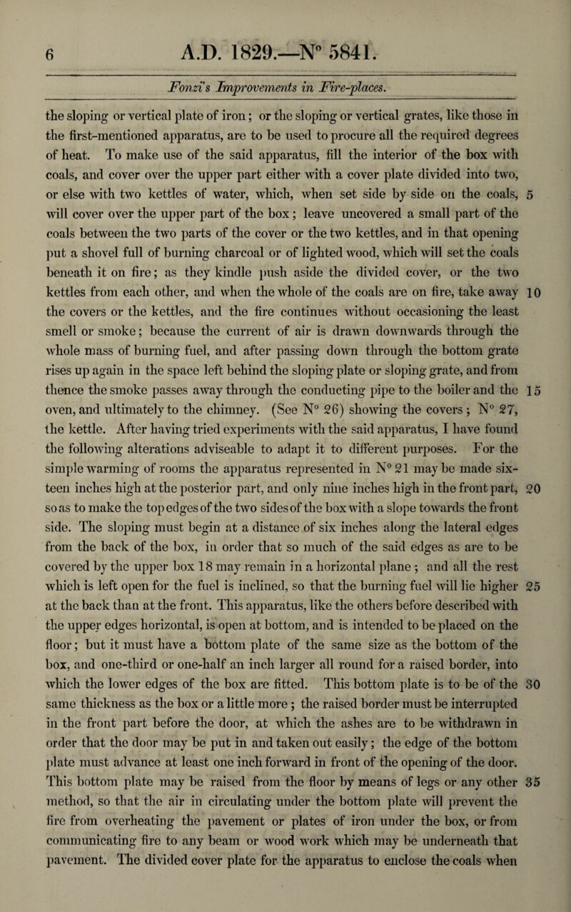Fonzi's Improvements in Fire-places. the sloping or vertical plate of iron; or the sloping or vertical grates, like those in the first-mentioned apparatus, are to be used to procure all the required degrees of heat. To make use of the said apparatus, fill the interior of the box with coals, and cover over the upper part either with a cover plate divided into two, or else with two kettles of water, which, when set side by side on the coals, 5 will cover over the upper part of the box; leave uncovered a small part of the coals between the two parts of the cover or the two kettles, and in that opening put a shovel full of burning charcoal or of lighted wood, which will set the coals beneath it on fire; as they kindle push aside the divided cover, or the two kettles from each other, and when the whole of the coals are on fire, take away 10 the covers or the kettles, and the fire continues without occasioning the least smell or smoke; because the current of air is drawn downwards through the whole mass of burning fuel, and after passing down through the bottom grate rises up again in the space left behind the sloping plate or sloping grate, and from thence the smoke passes away through the conducting pipe to the boiler and the 15 oven, and ultimately to the chimney. (See N° 26) showing the covers ; N° 27, the kettle. After having tried experiments with the said apparatus, I have found the following alterations adviseable to adapt it to different purposes. For the simple warming of rooms the apparatus represented in N°21 maybe made six¬ teen inches high at the posterior part, and only nine inches high in the front part, 20 so as to make the top edges of the two sides of the box with a slope towards the front side. The sloping must begin at a distance of six inches along the lateral edges from the back of the box, in order that so much of the said edges as are to be covered by the upper box 18 may remain in a horizontal plane ; and all the rest which is left open for the fuel is inclined, so that the burning fuel will lie higher 25 at the back than at the front. This apparatus, like the others before described with the upper edges horizontal, is open at bottom, and is intended to be placed on the floor; but it must have a bottom plate of the same size as the bottom of the box, and one-third or one-half an inch larger all round for a raised border, into which the lower edges of the box are fitted. This bottom plate is to be of the 30 same thickness as the box or a little more ; the raised border must be interrupted in the front part before the door, at which the ashes are to be withdrawn in order that the door may be put in and taken out easily; the edge of the bottom plate must advance at least one inch forward in front of the opening of the door. This bottom plate may be raised from the floor by means of legs or any other 35 method, so that the air in circulating under the bottom plate will prevent the fire from overheating the pavement or plates of iron under the box, or from communicating fire to any beam or wood work which may be underneath that pavement. The divided cover plate for the apparatus to enclose the coals when