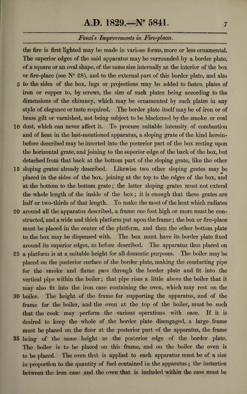 Fonzi's Improvements in Fire-places. the fire is first lighted may be made in various forms, more or less ornamental. The superior edges of the said apparatus may be surrounded by a border plate, of a square or an oval shape, of the same size internally as the interior of the box or fire-place (see N° 28), and to the external part of this border plate, and also 5 to the sides of the box, lugs or projections may be added to fasten plates of iron or copper to, by screws, the size of such plates being according to the dimensions of the chimney, which may be ornamented by such plates in any style of elegance or taste required. The border plate itself may be of iron or of brass gilt or varnished, not being subject to be blackened by the smoke or coal 10 dust, which can never affect it. To procure suitable intensity of combustion and of heat in the last-mentioned apparatus, a sloping grate of the kind herein¬ before described may be inserted into the posterior part of the box resting upon the horizontal grate, and joining to the superior edge of the back of the box, but detached from that back at the bottom part of the sloping grate, like the other 15 sloping grates already described. Likewise two other sloping grates maybe placed in the sides of the box, joining at the top to the edges of the box, and at the bottom to the bottom grate; the latter sloping grates must not extend the whole length of the inside of the box; it is enough that these grates are half or two-thirds of that length. To make the most of the heat which radiates 20 around all the apparatus described, a frame one foot high or more must be con¬ structed, and a wide and thick platform put upon the frame; the box or fire-place must be placed in the center of the platform, and then the other bottom plate to the box may be dispensed with. The box must have its border plate fixed around its superior edges, as before described. The apparatus thus placed on 25 a platform is at a suitable height for all domestic purposes. The boiler maybe placed on the posterior surface of the border plate, making the conducting pipe for the smoke and flame pass through the border plate and fit into the vertical pipe within the boiler; that pipe rises a little above the boiler that it may also fit into the iron case containing the oven, which may rest on the 30 boiler. The height of the frame for supporting the apparatus, and of the frame for the boiler, and the oven at the top of the boiler, must be such that the cook may perform the various operations with ease. If it is desired to keep the whole of the border plate disengaged, a large frame must be placed on the floor at the posterior part of the apparatus, the frame 35 being of the same height as the posterior edge of the border plate. The boiler is to be placed on this frame, and on the boiler the oven is to be placed. The oven that is applied to each apparatus must be of a size in proportion to the quantity of fuel contained in the apparatus; the instertice between the iron case and the oven that is included within the case must be