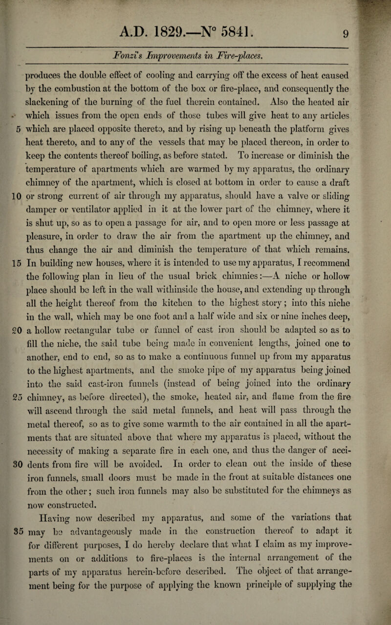 Fonzi's Improvements in Fire-places. produces the double effect of cooling and carrying off the excess of heat caused by the combustion at the bottom of the box or fire-place, and consequently the slackening of the burning of the fuel therein contained. Also the heated air which issues from the open ends of those tubes will give heat to any articles 5 which are placed opposite thereto, and by rising up beneath the platform gives heat thereto, and to any of the vessels that may be placed thereon, in order to keep the contents thereof boiling, as before stated. To increase or diminish the temperature of apartments which are warmed by my apparatus, the ordinary chimney of the apartment, which is closed at bottom in order to cause a draft 10 or strong current of air through my apparatus, should have a valve or sliding damper or ventilator applied in it at the lower part of the chimney, where it is shut up, so as to open a passage for air, and to open more or less passage at pleasure, in order to draw the air from the apartment up the chimney, and thus change the air and diminish the temperature of that which remains. 15 In building new houses, where it is intended to use my apparatus, I recommend the following plan in lieu of the usual brick chimnies:—A niche or hollow place should be left in the wall withinside the house, and extending up through all the height thereof from the kitchen to the highest story; into this niche in the wall, which may be one foot and a half wide and six or nine inches deep, 20 a hollow rectangular tube or funnel of cast iron should be adapted so as to fill the niche, the said tube being made in convenient lengths, joined one to another, end to end, so as to make a continuous funnel up from my apparatus to the highest apartments, and the smoke pipe of my apparatus being joined into the said cast-iron funnels (instead of being joined into the ordinary 25 chimney, as before directed), the smoke, heated air, and flame from the fire will ascend through the said metal funnels, and heat will pass through the metal thereof, so as to give some warmth to the air contained in all the apart¬ ments that are situated above that where my apparatus is placed, without the necessity of making a separate fire in each one, and thus the danger of acci- 30 dents from fire will be avoided. In order to clean out the inside of these iron funnels, small doors must be made in the front at suitable distances one from the other; such iron funnels may also be substituted for the chimneys as now constructed. Having now described my apparatus, and some of the variations that 35 may be advantageously made in the construction thereof to adapt it for different purposes, I do hereby declare that what I claim as my improve¬ ments on or additions to fire-places is the internal arrangement of the parts of my apparatus herein-before described. The object of that arrange¬ ment being for the purpose of applying the known principle of supplying the