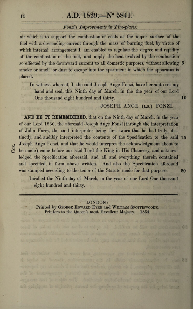 Cox. Fonzi s Improvements in Fire-places. air which is to support the combustion of coals at the upper surface of the fuel with a descending current through the mass of burning fuel, by virtue of which internal arrangement I am enabled to regulate the degree and rapidity of the combustion of the fuel, and apply the heat evolved by the combustion so effected by the downward current to all domestic purposes, without allowing 5 smoke or smell or dust to escape into the apartment in which the apparatus is placed. In witness whereof, I, the said Joseph Ange Fonzi, have hereunto set my hand and seal, this Ninth day of March, in the the year of our Lord One thousand eight hundred and thirty. 10 JOSEPH ANGE (l.s.) FONZI. AND BE IT REMEMBERED, that on the Ninth day of March, in the year of our Lord 1830, the aforesaid Joseph Ange Fonzi (through the interpretation of John Farey, the said interpreter being first sworn that he had truly, dis¬ tinctly, and audibly interpreted the contents of the Specification to the said 15 Joseph Ange Fonzi, and that he would interpret the acknowledgment about to be made) came before our said Lord the King in His Chancery, and acknow¬ ledged the Specification aforesaid, and all and everything therein contained and specified, in form above written. And also the Specification aforesaid was stamped according to the tenor of the Statute made for that purpose. 20 Inrolled the Ninth day of March, in the year of our Lord One thousand eight hundred and thirty. * C LONDON: Printed by George Edward Eyre and William Spottiswoode, Printers to the Queen's most Excellent Majesty. 1854.