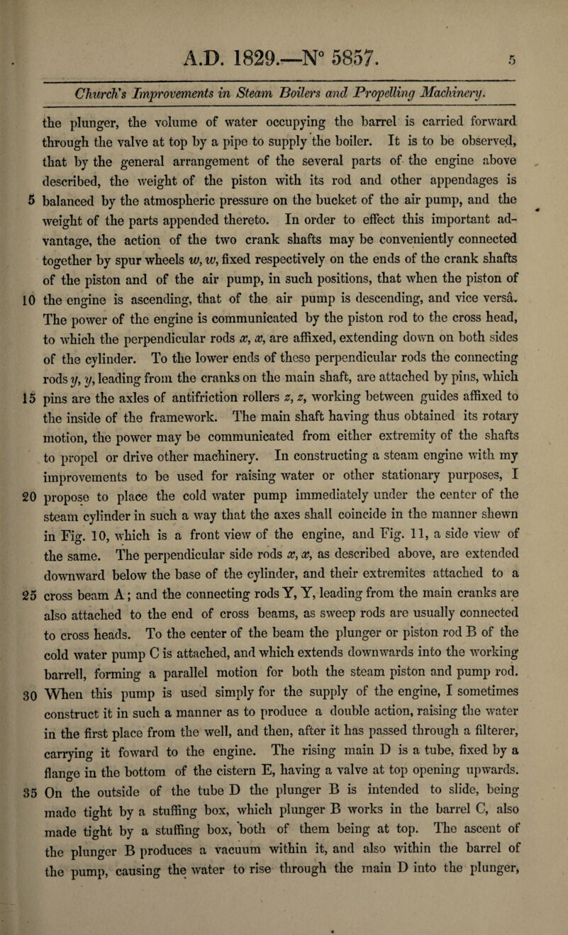 Church's Improvements in Steam Boilers and Propelling Machinery. the plunger, the volume of water occupying the barrel is carried forward through the valve at top by a pipe to supply the boiler. It is to be observed, that by the general arrangement of the several parts of the engine above described, the weight of the piston with its rod and other appendages is 5 balanced by the atmospheric pressure on the bucket of the air pump, and the weight of the parts appended thereto. In order to effect this important ad¬ vantage, the action of the two crank shafts may be conveniently connected together by spur wheels w, w, fixed respectively on the ends of the crank shafts of the piston and of the air pump, in such positions, that when the piston of 10 the engine is ascending, that of the air pump is descending, and vice versa. The power of the engine is communicated by the piston rod to the cross head, to which the perpendicular rods x, x, are affixed, extending down on both sides of the cylinder. To the lower ends of these perpendicular rods the connecting rods y, y, leading from the cranks on the main shaft, are attached by pins, which 15 pins are the axles of antifriction rollers 2, z, working between guides affixed to the inside of the framework. The main shaft having thus obtained its rotary motion, the power may be communicated from either extremity of the shafts to propel or drive other machinery. In constructing a steam engine with my improvements to be used for raising water or other stationary purposes, I 20 propose to place the cold water pump immediately under the center of the steam cylinder in such a way that the axes shall coincide in the manner shewn in Fig. 10, which is a front view of the engine, and Fig. 11, a side view of the same. The perpendicular side rods x, x, as described above, are extended downward below the base of the cylinder, and their extremites attached to a 25 cross beam A; and the connecting rods Y, Y, leading from the main cranks are also attached to the end of cross beams, as sweep rods are usually connected to cross heads. To the center of the beam the plunger or piston rod B of the cold water pump C is attached, and which extends downwards into the working barrell, forming a parallel motion for both the steam piston and pump rod. 30 When this pump is used simply for the supply of the engine, I sometimes construct it in such a manner as to produce a double action, raising the water in the first place from the well, and then, after it has passed through a filterer, carrying it foward to the engine. The rising main D is a tube, fixed by a flange in the bottom of the cistern E, having a valve at top opening upwards. 35 On the outside of the tube D the plunger B is intended to slide, being made tight by a stuffing box, which plunger B works in the barrel C, also made tight by a stuffing box, both of them being at top. The ascent of the plunger B produces a vacuum within it, and also within the barrel of the pump, causing the water to rise through the main D into the plunger,