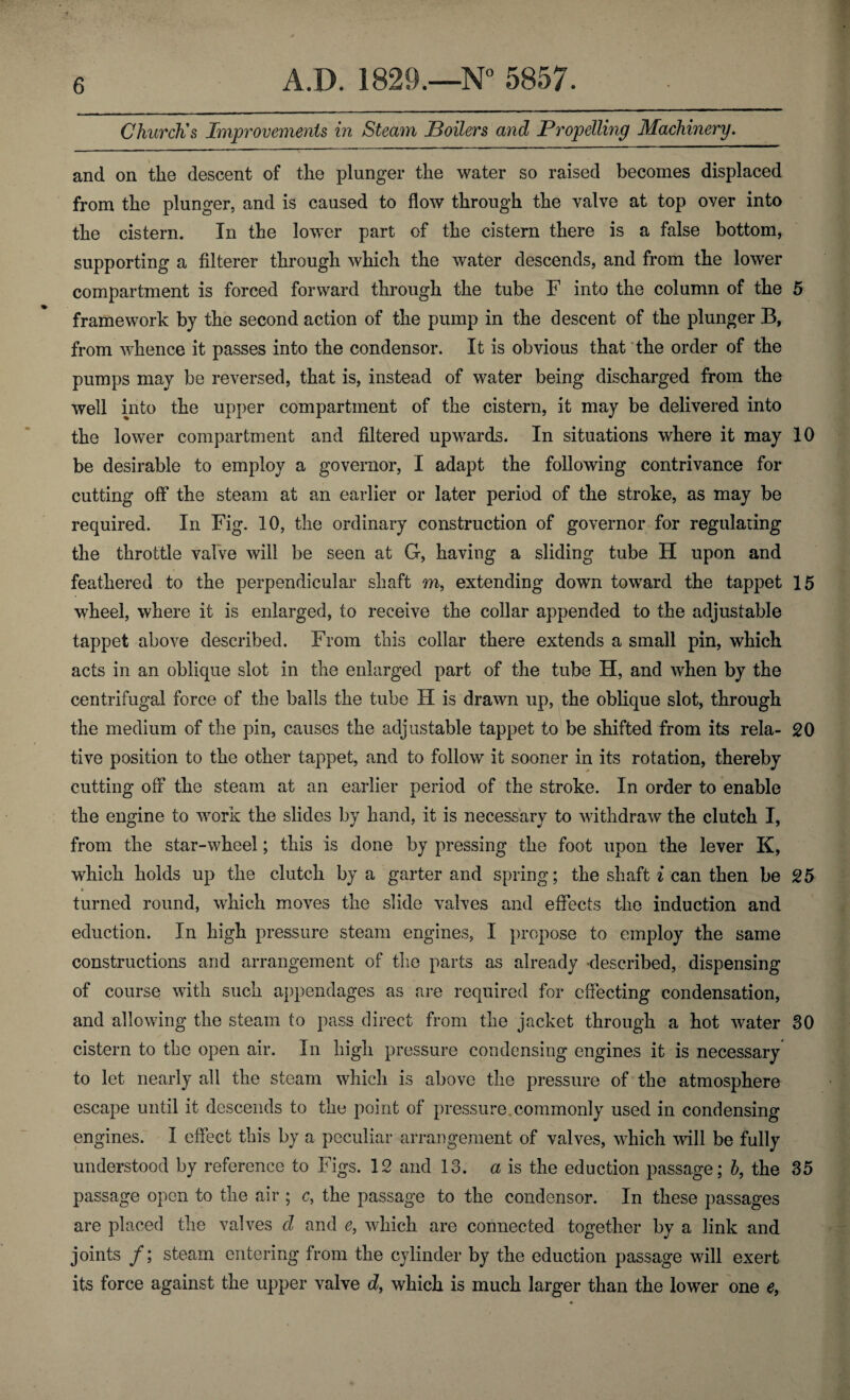 Church's Improvements in Steam Boilers and Propelling Machinery. and on the descent of the plunger the water so raised becomes displaced from the plunger, and is caused to flow through the valve at top over into the cistern. In the lower part of the cistern there is a false bottom, supporting a filterer through which the water descends, and from the lower compartment is forced forward through the tube F into the column of the 5 framework by the second action of the pump in the descent of the plunger B, from whence it passes into the condensor. It is obvious that the order of the pumps may be reversed, that is, instead of water being discharged from the well into the upper compartment of the cistern, it may be delivered into the lower compartment and filtered upwards. In situations where it may 10 be desirable to employ a governor, I adapt the following contrivance for cutting off the steam at an earlier or later period of the stroke, as may be required. In Fig. 10, the ordinary construction of governor for regulating the throttle valve will be seen at G, having a sliding tube H upon and feathered to the perpendicular shaft m, extending down toward the tappet 15 wheel, where it is enlarged, to receive the collar appended to the adjustable tappet above described. From this collar there extends a small pin, which acts in an oblique slot in the enlarged part of the tube H, and when by the centrifugal force of the balls the tube H is drawn up, the oblique slot, through the medium of the pin, causes the adjustable tappet to be shifted from its rela- 20 tive position to the other tappet, and to follow it sooner in its rotation, thereby cutting off the steam at an earlier period of the stroke. In order to enable the engine to work the slides by hand, it is necessary to withdraw the clutch I, from the star-wheel; this is done by pressing the foot upon the lever K, which holds up the clutch by a garter and spring; the shaft i can then be 25 turned round, which moves the slide valves and effects the induction and eduction. In high pressure steam engines, I propose to employ the same constructions and arrangement of the parts as already -described, dispensing of course with such appendages as are required for effecting condensation, and allowing the steam to pass direct from the jacket through a hot water 30 cistern to the open air. In high pressure condensing engines it is necessary to let nearly all the steam which is above the pressure of the atmosphere escape until it descends to the point of pressure, commonly used in condensing engines. I effect this by a peculiar arrangement of valves, which will be fully understood by reference to Figs. 12 and 13. a is the eduction passage; b, the 35 passage open to the air ; c, the passage to the condensor. In these passages are placed the valves cl and e, which are connected together by a link and joints /; steam entering from the cylinder by the eduction passage will exert its force against the upper valve d, which is much larger than the lower one e,