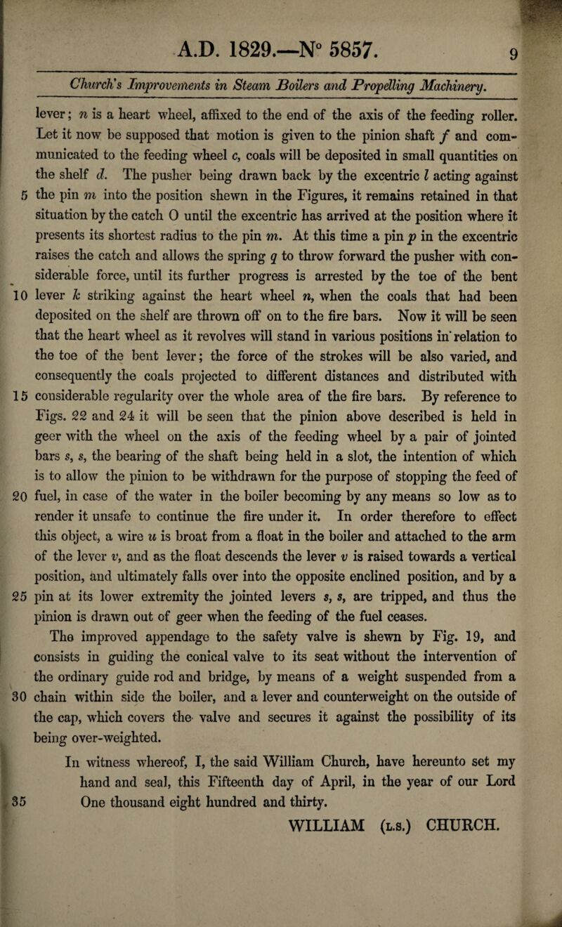 Church's Improvements in Steam Boilers and Propelling Machinery. lever; n is a heart wheel, affixed to the end of the axis of the feeding roller. Let it now be supposed that motion is given to the pinion shaft / and com¬ municated to the feeding wheel c, coals will be deposited in small quantities on the shelf d. The pusher being drawn back by the excentric l acting against 5 the pin m into the position shewn in the Figures, it remains retained in that situation by the catch 0 until the excentric has arrived at the position where it presents its shortest radius to the pin m. At this time a pin p in the excentric raises the catch and allows the spring q to throw forward the pusher with con¬ siderable force, until its further progress is arrested by the toe of the bent 10 lever k striking against the heart wheel w, when the coals that had been deposited on the shelf are thrown off on to the fire bars. Now it will be seen that the heart wheel as it revolves will stand in various positions in’ relation to the toe of the bent lever; the force of the strokes will be also varied, and consequently the coals projected to different distances and distributed with 15 considerable regularity over the whole area of the fire bars. By reference to Figs. 22 and 24 it will be seen that the pinion above described is held in geer with the wheel on the axis of the feeding wheel by a pair of jointed bars 5, s, the bearing of the shaft being held in a slot, the intention of which is to allow the pinion to be withdrawn for the purpose of stopping the feed of 20 fuel, in case of the water in the boiler becoming by any means so low as to render it unsafe to continue the fire under it. In order therefore to effect this object, a wire u is broat from a float in the boiler and attached to the arm of the lever v> and as the float descends the lever v is raised towards a vertical position, and ultimately falls over into the opposite enclined position, and by a 25 pin at its lower extremity the jointed levers s, s9 are tripped, and thus the pinion is drawn out of geer when the feeding of the fuel ceases. The improved appendage to the safety valve is shewn by Fig. 19, and consists in guiding the conical valve to its seat without the intervention of the ordinary guide rod and bridge, by means of a weight suspended from a 30 chain within side the boiler, and a lever and counterweight on the outside of the cap, which covers the valve and secures it against the possibility of its being over-weighted. In witness whereof, I, the said William Church, have hereunto set my hand and seal, this Fifteenth day of April, in the year of our Lord 35 One thousand eight hundred and thirty. f; WILLIAM (l.s.) CHURCH.