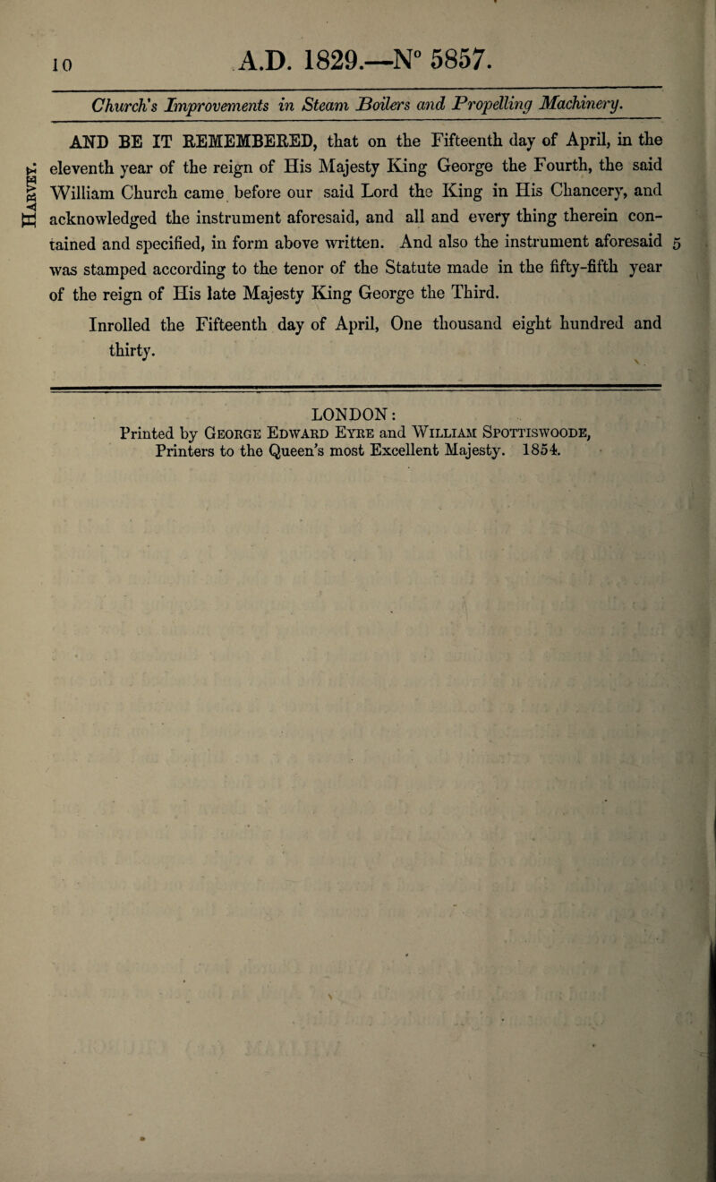 Harvey. Church's Improvements in Steam Boilers and Propelling Machinery. AND BE IT REMEMBERED, that on the Fifteenth day of April, in the eleventh year of the reign of His Majesty King George the Fourth, the said William Church came before our said Lord the King in His Chancery, and acknowledged the instrument aforesaid, and all and every thing therein con¬ tained and specified, in form above written. And also the instrument aforesaid 5 was stamped according to the tenor of the Statute made in the fifty-fifth year of the reign of His late Majesty King George the Third. Inrolled the Fifteenth day of April, One thousand eight hundred and thirty. LONDON: Printed by George Edward Eyre and William Spottiswoode,