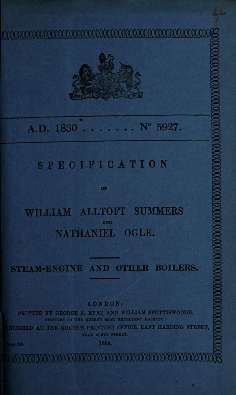 A.D. 1830 ..N° 5927. WILLIAM ALLTOFT SUMMERS AND NATHANIEL OGLE. STEAM-ENGINE AND OTHER BOILERS. LONDON: PRINTED BY GEORGE E. EYRE AND WILLIAM SPOTTISWOODE, PRINTERS TO THE QUEEN’S MOST EXCELLENT MAJESTY I LISHED AT THE QUEEN’S PRINTING OFFICE, EAST HARDING STREET, NEAR FLEET STREET. »9<Z. 1854.