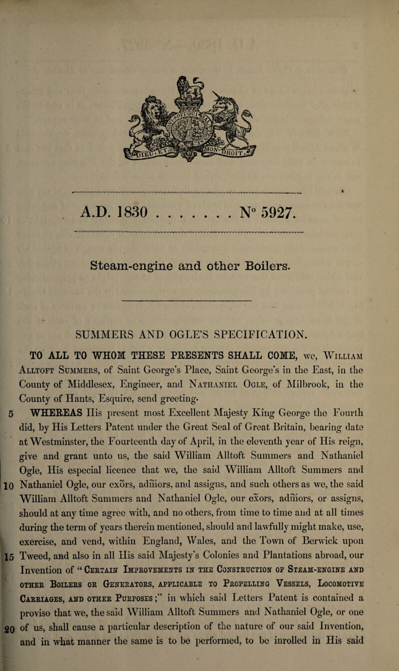 Steam-engine and other Boilers. SUMMERS AND OGLE’S SPECIFICATION. TO ALL TO WHOM THESE PRESENTS SHALL COME, wo, William Alltoft Summers, of Saint George’s Place, Saint George’s in the East, in the County of Middlesex, Engineer, and Nathaniel Ogle, of Milbrook, in the County of Hants, Esquire, send greeting. 5 WHEREAS His present most Excellent Majesty King George the Fourth did, by His Letters Patent under the Great Seal of Great Britain, bearing date at Westminster, the Fourteenth day of April, in the eleventh year of His reign, give and grant unto us, the said William Alltoft Summers and Nathaniel Ogle, His especial licence that we, the said William Alltoft Summers and 10 Nathaniel Ogle, our exors, ad mors, and assigns, and such others as we, the said William All toft Summers and Nathaniel Ogle, our exors, adniors, or assigns, should at any time agree with, and no others, from time to time and at all times during the term of years therein mentioned, should and lawfully might make, use, exercise, and vend, within England, Wales, and the Town of Berwick upon 15 Tweed, and also in all His said Majesty’s Colonies and Plantations abroad, our Invention of “ Certain Improvements in the Construction of Steam-engine and other Boilers or Generators, applicable to Propelling Vessels, Locomotive Carriages, and other Purposes in which said Letters Patent is contained a proviso that we, the said William Alltoft Summers and Nathaniel Ogle, or one 20 of us, shall cause a particular description of the nature of our said Invention, and in what manner the same is to be performed, to be inrolled in His said