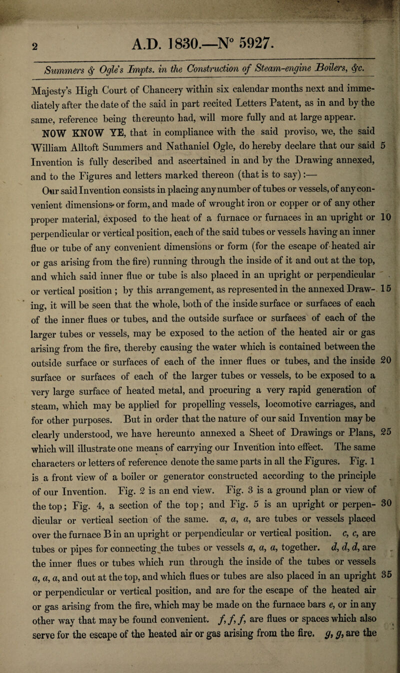 Summers § Ogles Impts. in the Construction of Steam-engine Boilers, §c. Majesty’s High Court of Chancery within six calendar months next and imme¬ diately after the date of the said in part recited Letters Patent, as in and by the same, reference being thereunto had, will more fully and at large appear. NOW KNOW YE, that in compliance with the said proviso, we, the said William All toft Summers and Nathaniel Ogle, do hereby declare that our said 5 Invention is fully described and ascertained in and by the Drawing annexed, and to the Figures and letters marked thereon (that is to say):— Our said Invention consists in placing any number of tubes or vessels, of any con¬ venient dimensions- or form, and made of wrought iron or copper or of any other proper material, exposed to the heat of a furnace or furnaces in an upright or 10 perpendicular or vertical position, each of the said tubes or vessels having an inner flue or tube of any convenient dimensions or form (for the escape of-heated air or gas arising from the fire) running through the inside of it and out at the top, and which said inner flue or tube is also placed in an upright or perpendicular or vertical position ; by this arrangement, as represented in the annexed Draw- 15 ing, it will be seen that the whole, both of the inside surface or surfaces of each of the inner flues or tubes, and the outside surface or surfaces of each of the larger tubes or vessels, may be exposed to the action of the heated air or gas arising from the fire, thereby causing the water which is contained between the outside surface or surfaces of each of the inner flues or tubes, and the inside 20 surface or surfaces of each of the larger tubes or vessels, to be exposed to a very large surface of heated metal, and procuring a very rapid generation of steam, which may be applied for propelling vessels, locomotive carriages, and for other purposes. But in order that the nature of our said Invention may be clearly understood, we have hereunto annexed a Sheet of Drawings or Plans, 25 which will illustrate one means of carrying our Invention into effect. The same characters or letters of reference denote the same parts in all the Figures. Fig. 1 is a front view of a boiler or generator constructed according to the principle of our Invention. Fig. 2 is an end view. Fig. 3 is a ground plan or view of the top; Fig. 4, a section of the top; and Fig. 5 is an upright or perpen- 30 dicular or vertical section of the same, a, a, a, are tubes or vessels placed over the furnace B in an upright or perpendicular or vertical position, c, c, are tubes or pipes for connecting the tubes or vessels a, a, a, together, d, d, d, are the inner flues or tubes which run through the inside of the tubes or vessels a, a, a, and out at the top, and which flues or tubes are also placed in an upright 35 or perpendicular or vertical position, and are for the escape of the heated air or gas arising from the fire, which may be made on the furnace bars e, or in any other way that may be found convenient. /, /, /, are flues or spaces which also serve for the escape of the heated air or gas arising from the fire, g, g, are the