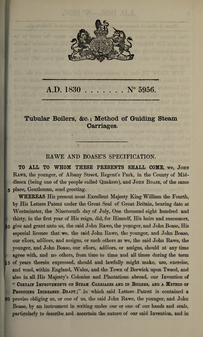 ' Tubular Boilers, &c.; Method of Guiding Steam Carriages. RAWE AND BOASE’S SPECIFICATION. TO ALL TO WHOM THESE PRESENTS SHALL COME, we, John Rawe, the younger, of Albany Street, Regent’s Park, in the County of Mid¬ dlesex (being one of the people called Quakers), and John Boase, of the same 5 place, Gentleman, send greeting. WHEREAS His present most Excellent Majesty King William the Fourth, by His Letters Patent under the Great Seal of Great Britain, bearing date at Westminster, the Nineteenth day of July, One thousand eight hundred and K’. thirty, in the first year of His reign, did, for Himself, His heirs and successors, fjO give and grant unto us, the said John Rawe, the younger, and John Boase, His especial licence that we, the said John Rawe, the younger, and John Boase, our exors, adihors, and assigns, or such others as we, the said John Rawe, the younger, and John Boase, our exors, adihors, or assigns, should at any time j* agree with, and no others, from time to time and all times during the term 15 of years therein expressed, should and lawfully might make, use, exercise, and vend, within England, Wales, and the Town of Berwick upon Tweed, and also in all His Majesty’s Colonies and Plantations abroad, our Invention of “ Certain Improvements on Steam Carriages and in Boilers, and a Method op Producing Increased Draft in which said Letters Patent is contained a 20 proviso obliging us, or one of us, the said John Rawe, the younger, and John Boase, by an instrument in writing under our or one of our hands and seals, particularly to describe and ascertain the nature of our said Invention, and in