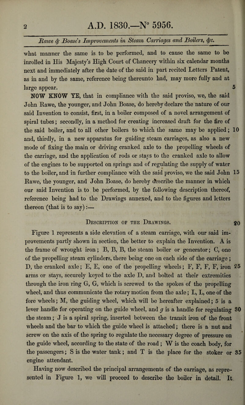 Rawe Boases Improvements in Steam Carriages and Boilers, $c. what manner the same is to be performed, and to cause the same to be inrolled in His Majesty’s High Court of Chancery within six calendar months next and immediately after the date of the said in part recited Letters Patent, as in and by the same, reference being thereunto had, may more fully and at large appear. 5 HOW KNOW YE, that in compliance with the said proviso, we, the said John Rawe, the younger, and John Boase, do hereby declare the nature of our said Invention to consist, first, in a boiler composed of a novel arrangement of spiral tubes; secondly, in a method for creating increased draft for the fire of the said boiler, and to all other boilers to which the same maybe applied; 10 and, thirdly, in a new apparatus for guiding steam carriages, as also a new mode of fixing the main or driving cranked axle to the propelling wheels of the carriage, and the application of rods or stays to the cranked axle to allow of the engines to be supported on springs and of regulating the supply of water to the boiler, and in further compliance with the said proviso, we the said John 15 Rawe, the younger, and John Boase, do hereby describe the manner in which our said Invention is to be performed, by the following description thereof, reference being had to the Drawings annexed, and to the figures and letters thereon (that is to say):— Description of the Drawings. 20 Figure 1 represents a side elevation of a steam carriage, with our said im¬ provements partly shown in section, the better to explain the Invention. A is the frame of wrought iron; B, B, B, the steam boiler or generator; C, one of the propelling steam cylinders, there being one on each side of the carriage ; D, the cranked axle; E, E, one of the propelling wheels; F, F, F, F, iron 25 arms or stays, securely keyed to the axle D, and bolted at their extremities through the iron ring G, G, which is screwed to the spokes of the propelling wheel, and thus communicate the rotary motion from the axle; L, L, one of the fore wheels; M, the guiding wheel, which will be hereafter explained; 5 is a lever handle for operating on the guide wheel, and g is a handle for regulating 30 the steam; J is a spiral spring, inserted between the transit iron of the front wheels and the bar to which the guide wheel is attached; there is a nut and screw on the axis of the spring to regulate the necessary degree of pressure on the guide wheel, according to the state of the road ; W is the coach body, for the passengers; S is the water tank; and T is the place for the stoker or 35 engine attendant. Having now described the principal arrangements of the carriage, as repre¬ sented in Figure 1, we will proceed to describe the boiler in detail. It