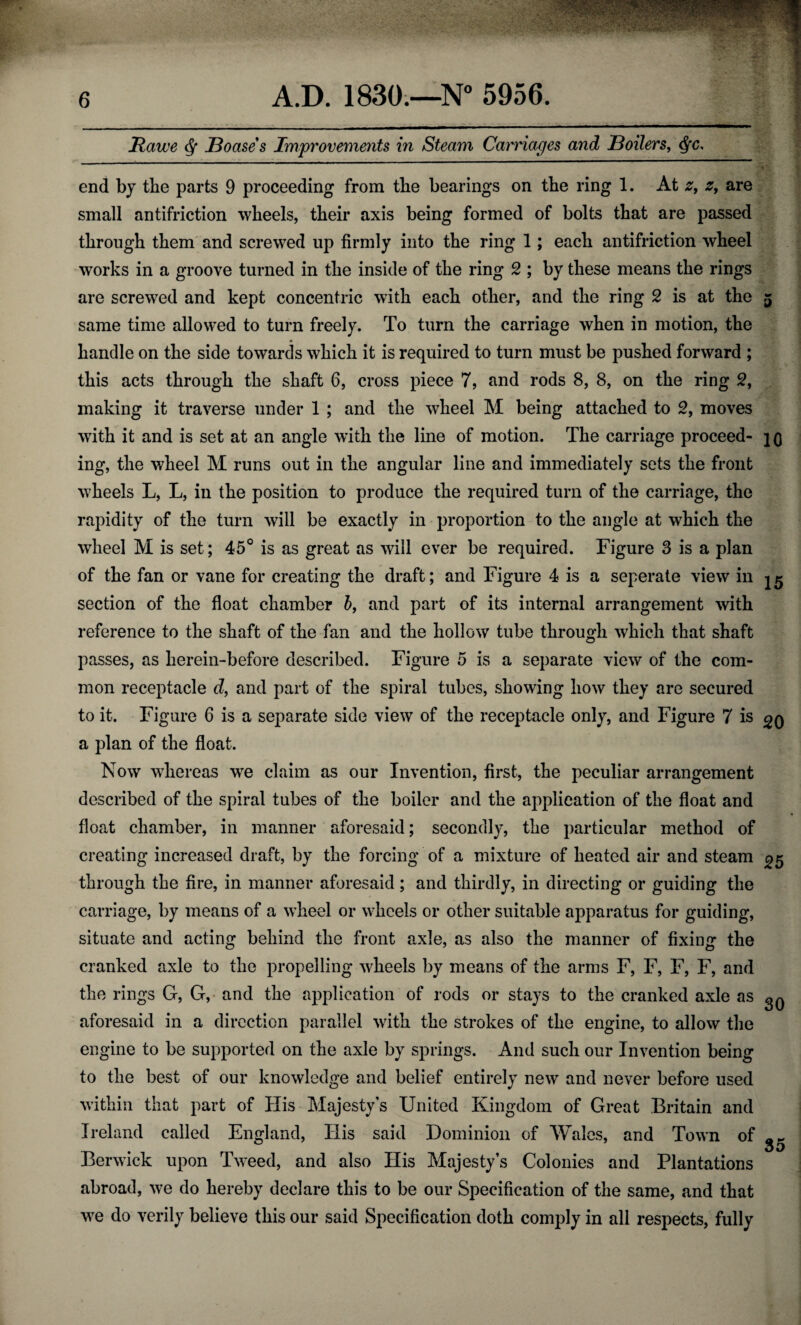 Hawe § Boases Improvements in Steam Carriages and Boilers, <SfC, end by the parts 9 proceeding from the bearings on the ring 1. At z, z, are small antifriction wheels, their axis being formed of bolts that are passed through them and screwed up firmly into the ring 1; each antifriction wheel works in a groove turned in the inside of the ring 2 ; by these means the rings are screwed and kept concentric with each other, and the ring 2 is at the 5 same time allowed to turn freely. To turn the carriage when in motion, the handle on the side towards which it is required to turn must be pushed forward ; this acts through the shaft 6, cross piece 7, and rods 8, 8, on the ring 2, making it traverse under 1 ; and the wheel M being attached to 2, moves with it and is set at an angle with the line of motion. The carriage proceed- jq ing, the wheel M runs out in the angular line and immediately sets the front wheels L, L, in the position to produce the required turn of the carriage, the rapidity of the turn will be exactly in proportion to the angle at which the wheel M is set; 45° is as great as will ever be required. Figure 3 is a plan of the fan or vane for creating the draft; and Figure 4 is a seperate view in section of the float chamber 5, and part of its internal arrangement with reference to the shaft of the fan and the hollow tube through which that shaft passes, as lierein-before described. Figure 5 is a separate view of the com¬ mon receptacle d, and part of the spiral tubes, showing how they are secured to it. Figure 6 is a separate side view of the receptacle only, and Figure 7 is a plan of the float. Now whereas we claim as our Invention, first, the peculiar arrangement described of the spiral tubes of the boiler and the application of the float and float chamber, in manner aforesaid; secondly, the particular method of creating increased draft, by the forcing of a mixture of heated air and steam ^5 through the fire, in manner aforesaid; and thirdly, in directing or guiding the carriage, by means of a wheel or wheels or other suitable apparatus for guiding, situate and acting behind the front axle, as also the manner of fixing the cranked axle to the propelling wheels by means of the arms F, F, F, F, and the rings G, G, and the application of rods or stays to the cranked axle as aforesaid in a direction parallel with the strokes of the engine, to allow the engine to be supported on the axle by springs. And such our Invention being to the best of our knowledge and belief entirely new and never before used within that part of His Majesty’s United Kingdom of Great Britain and Ireland called England, Ilis said Dominion of Wales, and Town of ^ Berwick upon Tweed, and also His Majesty’s Colonies and Plantations abroad, we do hereby declare this to be our Specification of the same, and that we do verily believe this our said Specification doth comply in all respects, fully