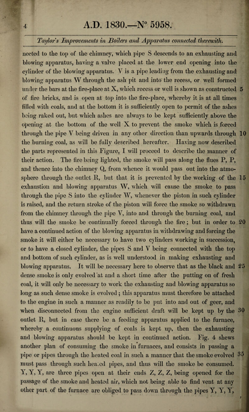 Taylor s Improvements in JBoilers and Apparatus connected therewith. nected to the top of the chimney, which pipe S descends to an exhausting and blowing apparatus, having a valve placed at the lower end opening into the cylinder of the blowing apparatus. V is a pipe leading from the exhausting and blowing apparatus W through the ash pit and into the recess, or well formed under the bars at the fire-place at X, which recess or well is shown as constructed 5 of fire bricks, and is open at top into the fire-place, whereby it is at all times filled with coals, and at the bottom it is sufficiently open to permit of the ashes being raked out, but which ashes are always to be kept sufficiently above the opening at the bottom of the well X to prevent the smoke which is forced through the pipe V being driven in any other direction than upwards through 10 the burning coal, as will be fully described hereafter. Having now described the parts represented in this Figure, I will proceed to describe the manner of their action. The fire being lighted, the smoke will pass along the flues P, P, and thence into the chimney Q, from whence it would pass out into the atmo¬ sphere through the outlet R, but that it is prevented by the working of the 15 exhaustion and blowing apparatus W, which will cause the smoke to pass through the pipe S into the cylinder W, whenever the piston in such cylinder is raised, and the return stroke of the piston will force the smoke so withdrawn from the chimney through the pipe V, into and through the burning coal, and thus will the smoke be continually forced through the fire; but in order to 20 have a continued action of the blowing apparatus in withdrawing and forcing the smoke it will either be necessary to have two cylinders working in succession, or to have a closed cylinder, the pipes S and V being connected with the top and bottom of such cylinder, as is well understood in making exhausting and blowing apparatus. It will be necessary here to observe that as the black and 25 dense smoke is only evolved at and a short time after the putting on of fresh coal, it will only be necessary to work the exhausting and blowing apparatus so long as such dense smoke is evolved; this apparatus must therefore be attached to the engine in such a manner as readily to be put into and out of geer, and when disconnected from the engine sufficient draft will be kept up by the 30 outlet R, but in case there be a feeding apparatus applied to the furnace, whereby a continuous supplying of coals is kept up, then the exhausting and blowing apparatus should be kept in continued action. Fig. 4 shews another plan of consuming the smoke in furnaces, and consists in passing a pipe or pipes through the heated coal in such a manner that the smoke evolved 35 must pass through such healed pipes, and thus will the smoke be consumed. Y, Y, Y, are three pipes open at their ends Z, Z, Z, being opened for the passage of the smoke and heated air, which not being able to find vent at any other part of the furnace are obliged to pass down through the pipes Y, Y, Y,