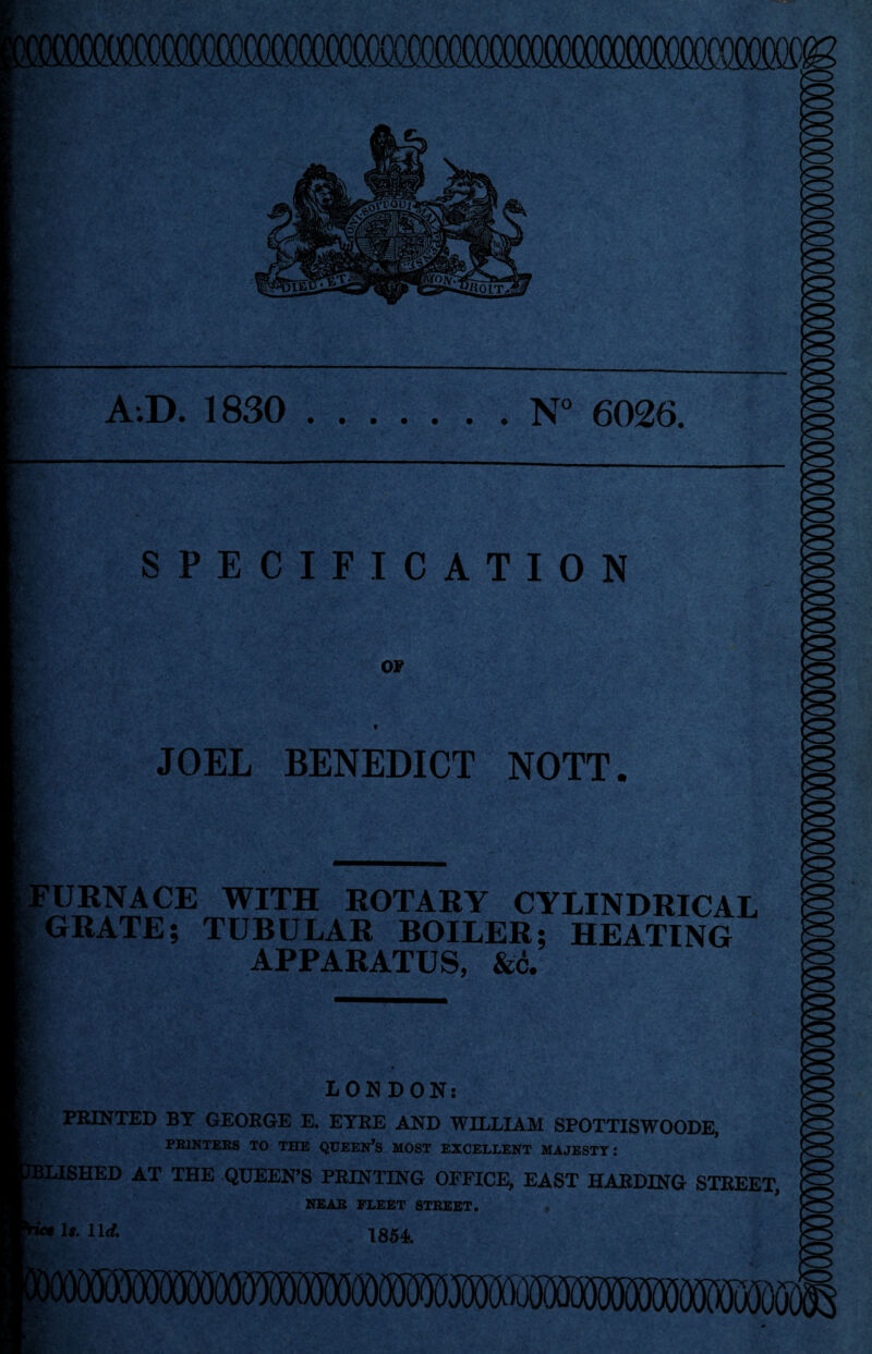 I fii A.D. 1830 ....... N° 6026. SPECIFICATION OF JOEL BENEDICT NOTT. FURNACE WITH ROTARY CYLINDRICAL GRATE; TUBULAR BOILER; HEATING APPARATUS, &c. LONDON: PRINTED BY GEORGE E. EYRE AND WILLIAM SPOTTISWOODE, PRINTERS TO THE QUEERS MOST EXCELLENT MAJESTY: SLISHED AT THE QUEEN’S PRINTING OFFICE, EAST HARDING STREET, NEAR FLEET STREET. u- llrf- 1854