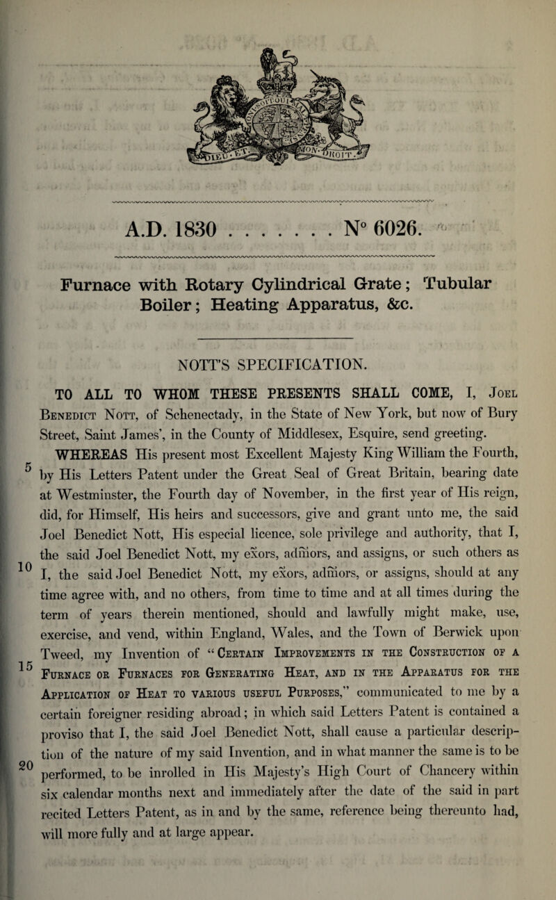A.D. 1830 .N° 6026. ' Furnace with Rotary Cylindrical Grate; Tubular Boiler; Heating Apparatus, &c. NOTTS SPECIFICATION. TO ALL TO WHOM THESE PRESENTS SHALL COME, I, Joel Benedict Nott, of Schenectady, in the State of New York, but now of Bury Street, Saint James’, in the County of Middlesex, Esquire, send greeting. WHEREAS His present most Excellent Majesty King William the Fourth, by His Letters Patent under the Great Seal of Great Britain, bearing date at Westminster, the Fourth day of November, in the first year of His reign, did, for Himself, His heirs and successors, give and grant unto me, the said Joel Benedict Nott, His especial licence, sole privilege and authority, that I, the said Joel Benedict Nott, my exors, admors, and assigns, or such others as I, the said Joel Benedict Nott, my exors, admors, or assigns, should at any time agree with, and no others, from time to time and at all times during the term of years therein mentioned, should and lawfully might make, use, exercise, and vend, within England, Wales, and the Town of Berwick upon Tweed, my Invention of “Certain Improvements in the Construction or a Furnace or Furnaces for Generating Heat, and in the Apparatus for the Application of Heat to various useful Purposes,” communicated to me by a certain foreigner residing abroad; in which said Letters Patent is contained a proviso that I, the said Joel Benedict Nott, shall cause a particular descrip¬ tion of the nature of my said Invention, and in what manner the same is to be performed, to be inrolled in His Majesty’s High Court of Chancery within six calendar months next and immediately after the date of the said in part recited Letters Patent, as in and by the same, reference being thereunto had, will more fully and at large appear.