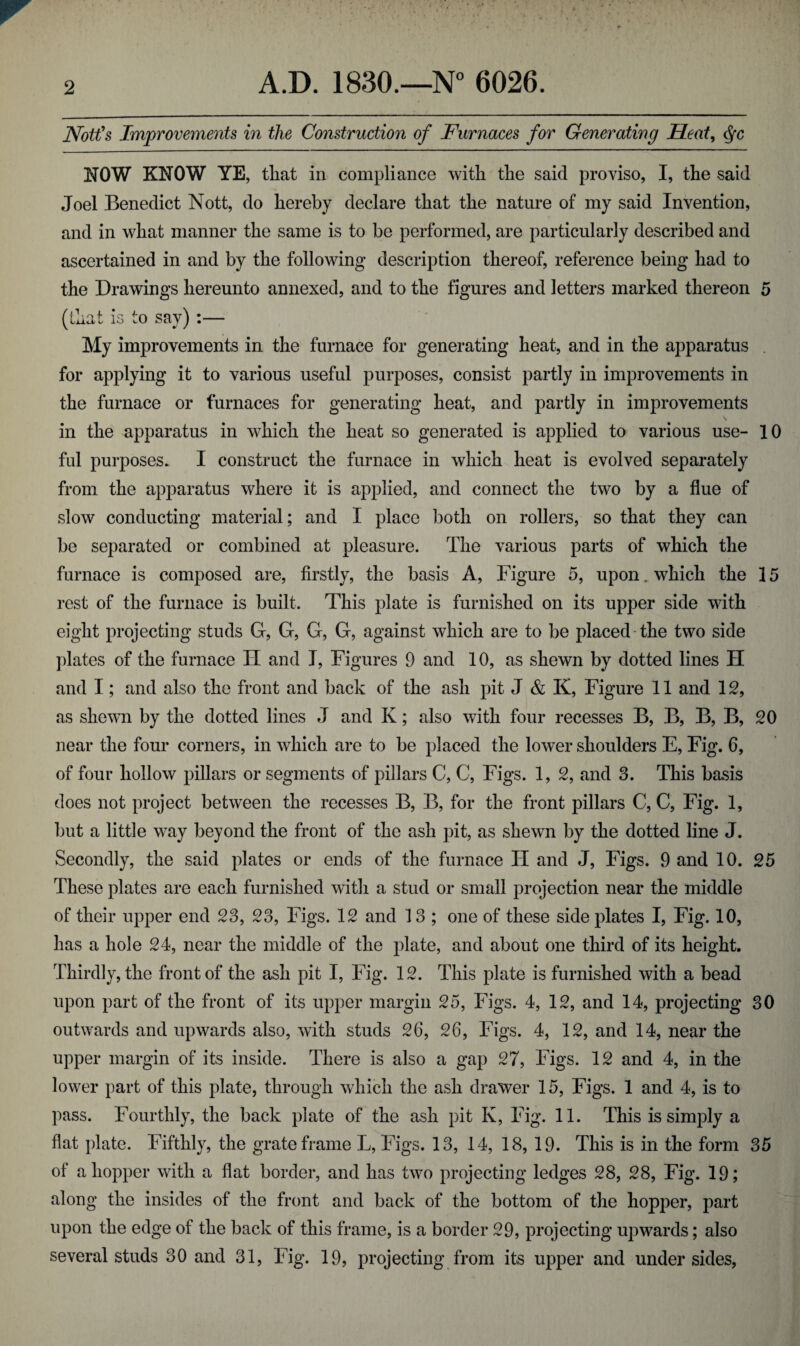 Nott's Improvements in the Construction of Furnaces for Generating Seat, <fyc NOW KNOW YE, that in compliance with the said proviso, I, the said Joel Benedict Nott, do hereby declare that the nature of my said Invention, and in what manner the same is to be performed, are particularly described and ascertained in and by the following description thereof, reference being had to the Drawings hereunto annexed, and to the figures and letters marked thereon 5 (that is to say) :— My improvements in the furnace for generating heat, and in the apparatus for applying it to various useful purposes, consist partly in improvements in the furnace or furnaces for generating heat, and partly in improvements in the apparatus in which the heat so generated is applied to various use- 10 ful purposes. I construct the furnace in which heat is evolved separately from the apparatus where it is applied, and connect the two by a flue of slow conducting material; and I place both on rollers, so that they can be separated or combined at pleasure. The various parts of which the furnace is composed are, firstly, the basis A, Figure 5, upon, which the 15 rest of the furnace is built. This plate is furnished on its upper side with eight projecting studs G, G, G, G, against which are to be placed the two side plates of the furnace II and I, Figures 9 and 10, as shewn by dotted lines H and I; and also the front and back of the ash pit J & K, Figure 11 and 12, as shewn by the dotted lines J and K; also with four recesses B, B, B, B, 20 near the four corners, in which are to be placed the lower shoulders E, Fig. 6, of four hollow pillars or segments of pillars C, C, Figs. 1, 2, and 3. This basis does not project between the recesses B, B, for the front pillars C, C, Fig. 1, but a little way beyond the front of the ash pit, as shewn by the dotted line J. Secondly, the said plates or ends of the furnace IT and J, Figs. 9 and 10. 25 These plates are each furnished witli a stud or small projection near the middle of their upper end 23, 23, Figs. 12 and 13 ; one of these side plates I, Fig. 10, has a hole 24, near the middle of the plate, and about one third of its height. Thirdly, the front of the ash pit I, Fig. 12. This plate is furnished with a bead upon part of the front of its upper margin 25, Figs. 4, 12, and 14, projecting 30 outwards and upwards also, with studs 26, 26, Figs. 4, 12, and 14, near the upper margin of its inside. There is also a gap 27, Figs. 12 and 4, in the lower part of this plate, through which the ash drawer 15, Figs. 1 and 4, is to pass. Fourthly, the back plate of the ash pit K, Fig. 11. This is simply a flat plate. Fifthly, the grate frame L, Figs. 13, 14, 18, 19. This is in the form 35 of a hopper with a flat border, and has two projecting ledges 28, 28, Fig. 19; along the insides of the front and back of the bottom of the hopper, part upon the edge of the back of this frame, is a border 29, projecting upwards; also several studs 30 and 31, Fig. 19, projecting from its upper and undersides,