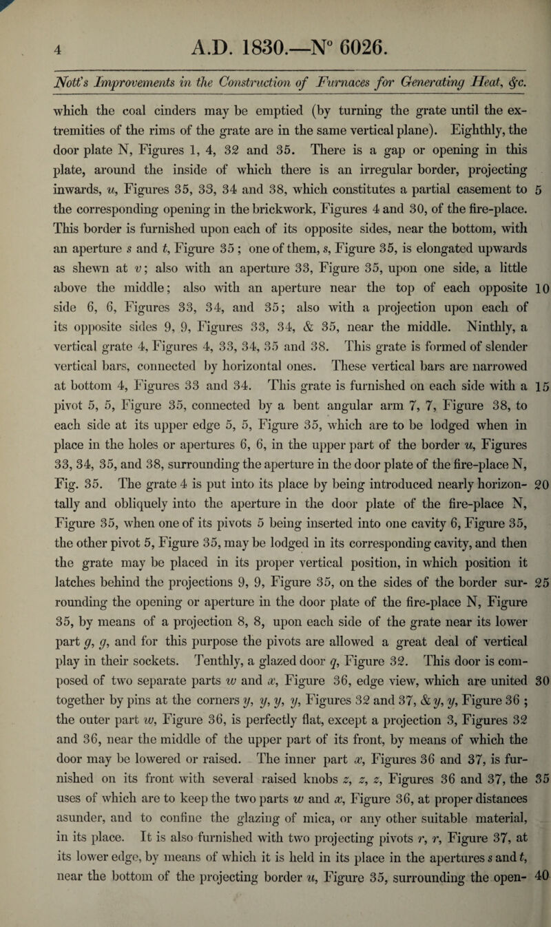 Nott's Improvements in the Construction of Furnaces for Generating Heat, Qc. which the coal cinders may be emptied (by turning the grate until the ex¬ tremities of the rims of the grate are in the same vertical plane). Eighthly, the door plate N, Figures 1,4, 32 and 35. There is a gap or opening in this plate, around the inside of which there is an irregular border, projecting inwards, u, Figures 35, 33, 34 and 38, which constitutes a partial casement to 5 the corresponding opening in the brickwork, Figures 4 and 30, of the fire-place. This border is furnished upon each of its opposite sides, near the bottom, with an aperture s and t, Figure 35 ; one of them, s, Figure 35, is elongated upwards as shewn at v; also with an aperture 33, Figure 35, upon one side, a little above the middle; also with an aperture near the top of each opposite 10 side 6, 6, Figures 33, 34, and 35; also with a projection upon each of its opposite sides 9, 9, Figures 33, 34, & 35, near the middle. Ninthly, a vertical grate 4, Figures 4, 33, 34, 35 and 38. This grate is formed of slender vertical bars, connected by horizontal ones. These vertical bars are narrowed at bottom 4, Figures 33 and 34. This grate is furnished on each side with a 15 pivot 5, 5, Figure 35, connected by a bent angular arm 7, 7, Figure 38, to each side at its upper edge 5, 5, Figure 35, which are to be lodged when in place in the holes or apertures 6, 6, in the upper part of the border u, Figures 33, 34, 35, and 38, surrounding the aperture in the door plate of the fire-place N, Fig. 35. The grate 4 is put into its place by being introduced nearly horizon- 20 tally and obliquely into the aperture in the door plate of the fire-place N, Figure 35, when one of its pivots 5 being inserted into one cavity 6, Figure 35, the other pivot 5, Figure 35, may be lodged in its corresponding cavity, and then the grate may be placed in its proper vertical position, in which position it latches behind the projections 9, 9, Figure 35, on the sides of the border sur- 25 rounding the opening or aperture in the door plate of the fire-place N, Figure 35, by means of a projection 8, 8, upon each side of the grate near its lower part g, g, and for this purpose the pivots are allowed a great deal of vertical play in their sockets. Tenthly, a glazed door q, Figure 32. This door is com¬ posed of two separate parts w and x, Figure 36, edge view, which are united 30 together by pins at the corners y, y, y, y, Figures 32 and 37, & y, y, Figure 36 ; the outer part w. Figure 36, is perfectly flat, except a projection 3, Figures 32 and 36, near the middle of the upper part of its front, by means of which the door may be lowered or raised. The inner part x9 Figures 36 and 37, is fur¬ nished on its front with several raised knobs z9 z9 z9 Figures 36 and 37, the 35 uses of which are to keep the two parts w and x9 Figure 36, at proper distances asunder, and to confine the glazing of mica, or any other suitable material, in its place. It is also furnished with two projecting pivots r, r, Figure 37, at its lower edge, by means of which it is held in its place in the apertures s and t, near the bottom of the projecting border u, Figure 35, surrounding the open- 40