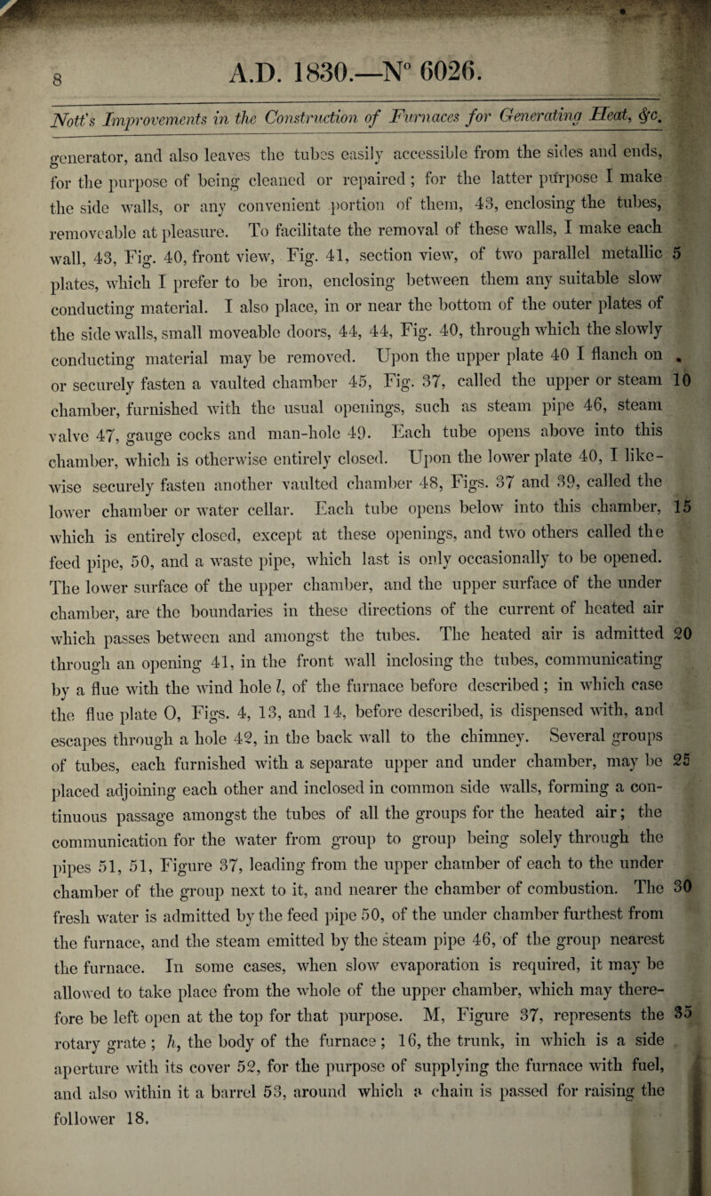 JVott's Improvements in the Construction of Furnaces for Generating Heat, <S{Cm generator, and also leaves the tubes easily accessible from the sides and ends, for the purpose of being cleaned or repaired ; for the latter purpose I make the side walls, or any convenient portion of them, 43, enclosing the tubes, removeable at pleasure. To facilitate the removal of these walls, I make each wall, 43, Fig. 40, front view, Fig. 41, section view, of two parallel metallic 5 plates, which I prefer to be iron, enclosing between them any suitable slow conducting material. I also place, in or near the bottom of the outer plates of the side walls, small moveable doors, 44, 44, Fig. 40, through which the slowly conducting material may be removed. Upon the upper plate 40 I flanch on . or securely fasten a vaulted chamber 45, Fig. 37, called the upper or steam 10 chamber, furnished with the usual openings, such as steam pipe 46, steam valve 47, gauge cocks and man-hole 49. Each tube opens above into this chamber, which is otherwise entirely closed. Upon the lower plate 40, I like¬ wise securely fasten another vaulted chamber 48, Figs. 37 and 39, called the lower chamber or water cellar. Each tube opens below into this chamber, 15 which is entirely closed, except at these openings, and two others called the feed pipe, 50, and a waste pipe, which last is only occasionally to be opened. The lower surface of the upper chamber, and the upper surface of the under chamber, are the boundaries in these directions of the current of heated air which passes between and amongst the tubes. The heated air is admitted 20 through an opening 41, in the front wall inclosing the tubes, communicating by a flue with the wind hole l, of the furnace before described ; in which case the flue plate O, Figs. 4, 13, and 14, before described, is dispensed with, and escapes through a hole 42, in the back wall to the chimney. Several groups of tubes, each furnished with a separate upper and under chamber, may be 25 placed adjoining each other and inclosed in common side walls, forming a con¬ tinuous passage amongst the tubes of all the groups for the heated air; the communication for the water from group to group being solely through the pipes 51, 51, Figure 37, leading from the upper chamber of each to the under chamber of the group next to it, and nearer the chamber of combustion. The 30 fresh water is admitted by the feed pipe 50, of the under chamber furthest from the furnace, and the steam emitted by the steam pipe 46, of the group nearest the furnace. In some cases, when slow evaporation is required, it may be allowed to take place from the whole of the upper chamber, which may there¬ fore be left open at the top for that purpose. M, Figure 37, represents the 35 rotary grate ; h, the body of the furnace; 16, the trunk, in which is a side aperture with its cover 52, for the purpose of supplying the furnace with fuel, and also within it a barrel 53, around which a chain is passed for raising the follower 18.