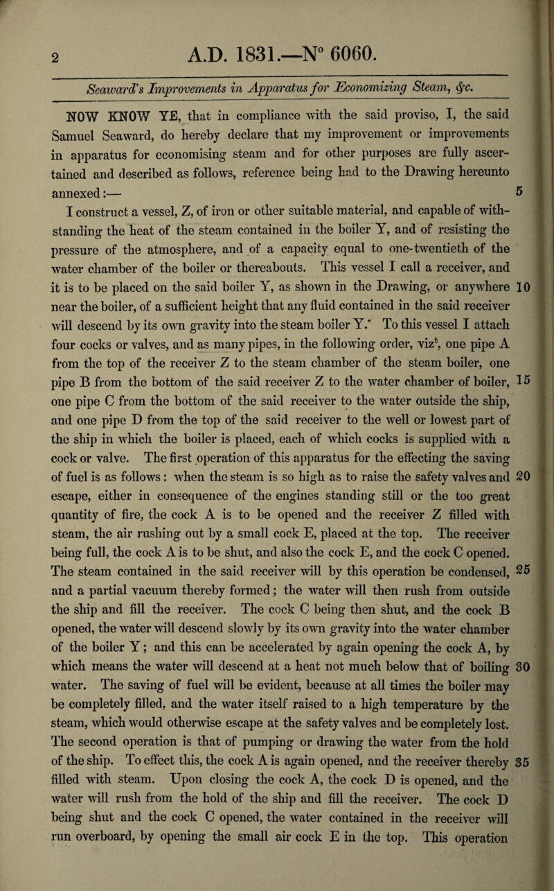 Seaward’s Improvements in Apparatus for Economizing Steam, fc. NOW KNOW YE, that in compliance with the said proviso, I, the said I Samuel Seaward, do hereby declare that my improvement or improvements j in apparatus for economising steam and for other purposes are fully ascer- | tained and described as follows, reference being had to the Drawing hereunto annexed:— 5 I construct a vessel, Z, of iron or other suitable material, and capable of with¬ standing the heat of the steam contained in the boiler Y, and of resisting the pressure of the atmosphere, and of a capacity equal to one-twentieth of the water chamber of the boiler or thereabouts. This vessel I call a receiver, and it is to be placed on the said boiler Y, as shown in the Drawing, or anywhere 10 near the boiler, of a sufficient height that any fluid contained in the said receiver will descend by its own gravity into the steam boiler Y.* To this vessel I attach four cocks or valves, and as many pipes, in the following order, viz\ one pipe A from the top of the receiver Z to the steam chamber of the steam boiler, one pipe B from the bottom of the said receiver Z to the water chamber of boiler, 15 one pipe C from the bottom of the said receiver to the water outside the ship, and one pipe D from the top of the said receiver to the well or lowest part of the ship in which the boiler is placed, each of which cocks is supplied with a cock or valve. The first operation of this apparatus for the effecting the saving of fuel is as follows: when the steam is so high as to raise the safety valves and 20 escape, either in consequence of the engines standing still or the too great quantity of fire, the cock A is to be opened and the receiver Z filled with steam, the air rushing out by a small cock E, placed at the top. The receiver being full, the cock A is to be shut, and also the cock E, and the cock C opened. The steam contained in the said receiver will by this operation be condensed, 25 and a partial vacuum thereby formed; the water will then rush from outside the ship and fill the receiver. The cock C being then shut, and the cock B opened, the water will descend slowly by its own gravity into the water chamber of the boiler Y; and this can be accelerated by again opening the cock A, by which means the water will descend at a heat not much below that of boiling 30 water. The saving of fuel will be evident, because at all times the boiler may be completely filled, and the water itself raised to a high temperature by the steam, which would otherwise escape at the safety valves and be completely lost. The second operation is that of pumping or drawing the water from the hold of the ship. To effect this, the cock A is again opened, and the receiver thereby 35 filled with steam. Upon closing the cock A, the cock D is opened, and the water will rush from the hold of the ship and fill the receiver. The cock D being shut and the cock C opened, the water contained in the receiver will run overboard, by opening the small air cock E in the top. This operation