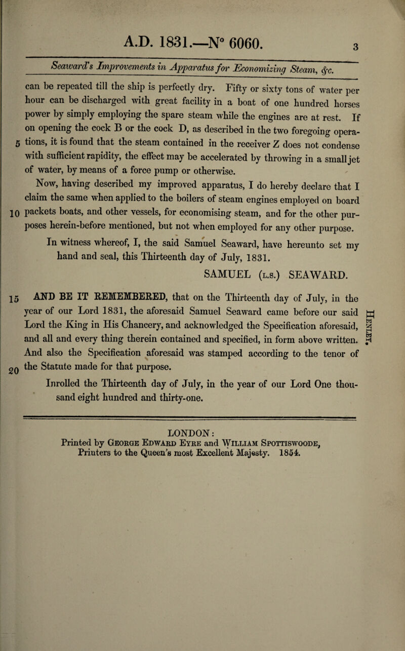 Seaward's Improvements in Apparatus for Economizing Steam, &-c. 3 can be repeated till the ship is perfectly dry. Fifty or sixty tons of water per hour can be discharged with great facility in a boat of one hundred horses power by simply employing the spare steam while the engines are at rest. If on opening the cock B or the cock D, as described in the two foregoing opera- 5 tions, it is found that the steam contained in the receiver Z does not condense with sufficient rapidity, the effect may be accelerated by throwing in a small jet of water, by means of a force pump or otherwise. Now, having described my improved apparatus, I do hereby declare that I claim the same when applied to the boilers of steam engines employed on board 10 packets boats, and other vessels, for economising steam, and for the other pur¬ poses herein-before mentioned, but not when employed for any othex* pui*pose. In witness whereof, I, the said Samuel Seaward, have hereunto set my hand and seal, this Thirteenth day of July, 1831. SAMUEL (l.s.) SEAWARD. 25 AND BE IT REMEMBERED, that on the Thirteenth day of July, in the year of our Lord 1831, the aforesaid Samuel Seaward came before our said Lord the King in His Chancery, and acknowledged the Specification aforesaid, and all and every thing therein contained and specified, in form above written. And also the Specification aforesaid was stamped according to the tenor of 2Q the Statute made for that purpose. Inrolled the Thirteenth day of July, in the year of our Lord One thou¬ sand eight hundred and thirty-one. LONDON: Printed by George Edward Eyre and William Spottiswoode, Printers to the Queen's most Excellent Majesty. 1854). Henley,