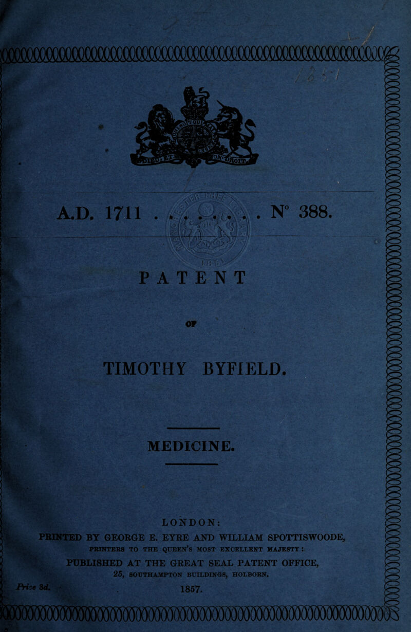 AD. 1711 rA* \ I ; ■ ' 'x : N° 388. b tava PATENT OP TIMOTHY BYFIELD. f MEDICINE. LONDON: ■&, PRINTED BY GEORGE E. EYRE AND WILLIAM SPOTTISWOODE PRINTERS TO THE QUEEN’S MOST EXCELLENT MAJESTY I 5 ? PUBLISHED AT THE GREAT SEAL PATENT OFFICE, . 25, SOUTHAMPTON BUILDINGS, HOLBORN. < PriieZd. 1857.