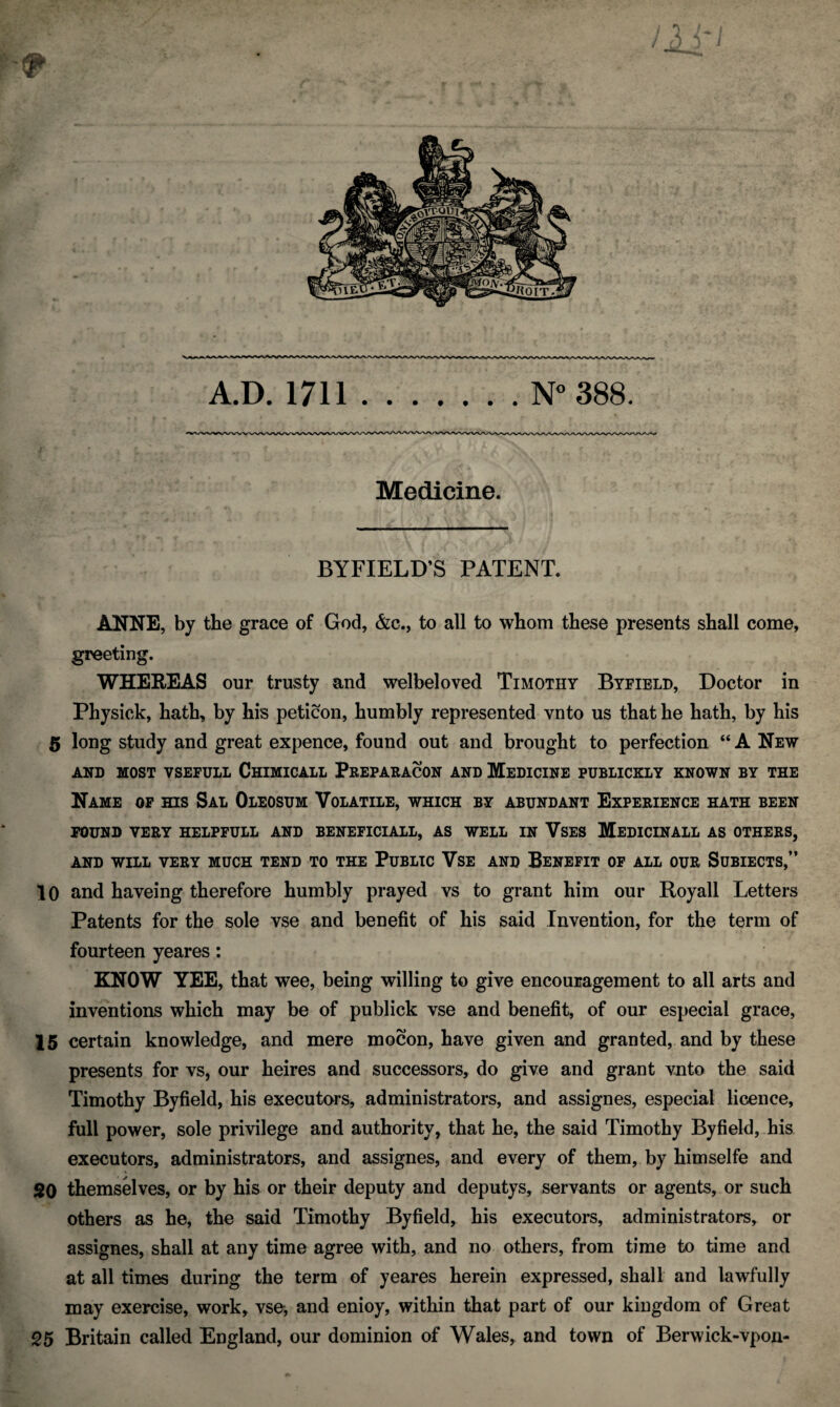 A.D. 1711.N° 388. Medicine. BYFIELD’S PATENT. ANNE, by the grace of God, &c., to all to whom these presents shall come, greeting. WHEREAS our trusty and welbeloved Timothy Byfield, Doctor in Physick, hath, by his peticon, humbly represented vnto us that he hath, by his 5 long study and great expence, found out and brought to perfection “ A New AND MOST VSEFULL ChIMICALL PrEPARACON AND MEDICINE PUBLICKLY KNOWN BY THE Name of his Sal Oleosum Volatile, which by abundant Experience hath been FOUND VERY HELPFULL AND BENEFICIALL, AS WELL IN VSES MEDICINALL AS OTHERS, AND WILL VERY MUCH TEND TO THE PUBLIC VSE AND BENEFIT OF ALL OUR SUBIECTS,” 10 and haveing therefore humbly prayed vs to grant him our Royall Letters Patents for the sole vse and benefit of his said Invention, for the term of fourteen yeares: KNOW YEE, that wee, being willing to give encouragement to all arts and inventions which may be of publick vse and benefit, of our especial grace, 15 certain knowledge, and mere mocon, have given and granted, and by these presents for vs, our heires and successors, do give and grant vnto the said Timothy By field, his executors, administrators, and assign es, especial licence, full power, sole privilege and authority, that he, the said Timothy Byfield, his executors, administrators, and assignes, and every of them, by himselfe and 20 themselves, or by his or their deputy and deputys, servants or agents, or such others as he, the said Timothy Byfield, his executors, administrators, or assignes, shall at any time agree with, and no others, from time to time and at all times during the term of yeares herein expressed, shall and lawfully may exercise, work, vse;, and enioy, within that part of our kingdom of Great 25 Britain called England, our dominion of Wales, and town of Berwick-vpon-