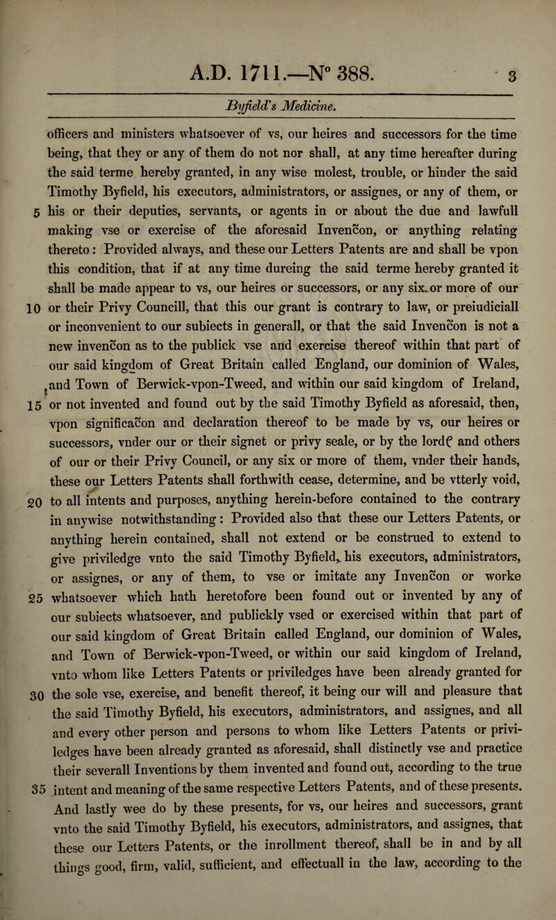 JByfield's Medicine. officers and ministers whatsoever of vs, our heires and successors for the time being, that they or any of them do not nor shall, at any time hereafter during the said terme hereby granted, in any wise molest, trouble, or hinder the said Timothy Byfield, his executors, administrators, or assignes, or any of them, or 5 his or their deputies, servants, or agents in or about the due and lawfull making vse or exercise of the aforesaid Invencon, or anything relating thereto: Provided always, and these our Letters Patents are and shall be vpon this condition, that if at any time dureing the said terme hereby granted it shall be made appear to vs, our heires or successors, or any six. or more of our 10 or their Privy Councill, that this our grant is contrary to law, or preiudiciall or inconvenient to our subiects in generall, or that the said Invencon is not a new invencon as to the publick vse and exercise thereof within that part of our said kingdom of Great Britain called England, our dominion of Wales, .and Town of Berwick-vpon-Tweed, and within our said kingdom of Ireland, 15 or not invented and found out by the said Timothy Byfield as aforesaid, then, vpon signification and declaration thereof to be made by vs, our heires or successors, vnder our or their signet or privy seale, or by the lordf and others of our or their Privy Council, or any six or more of them, vnder their hands, these our Letters Patents shall forthwith cease, determine, and be vtterly void, 20 to all intents and purposes, anything herein-before contained to the contrary in anywise notwithstanding: Provided also that these our Letters Patents, or anything herein contained, shall not extend or be construed to extend to give priviledge vnto the said Timothy Byfield,, his executors, administrators, or assignes, or any of them, to vse or imitate any Invencon or worke 25 whatsoever which hath heretofore been found out or invented by any of our subiects whatsoever, and publickly vsed or exercised within that part of our said kingdom of Great Britain called England, our dominion of Wales, and Town of Berwick-vpon-Tweed, or within our said kingdom of Ireland, vnto whom like Letters Patents or priviledges have been already granted for 30 the sole vse, exercise, and benefit thereof, it being our will and pleasure that the said Timothy Byfield, his executors, administrators, and assignes, and all and every other person and persons to whom like Letters Patents or privi- ledges have been already granted as aforesaid, shall distinctly vse and practice their severall Inventions by them invented and found out, according to the true 35 intent and meaning of the same respective Letters Patents, and of these presents. And lastly wee do by these presents, for vs, our heires and successors, grant vnto the said Timothy Byfield, his executors, administrators, and assignes, that these our Letters Patents, or the inrollment thereof, shall be in and by all things good, firm, valid, sufficient, and effectuall in the law, according to the