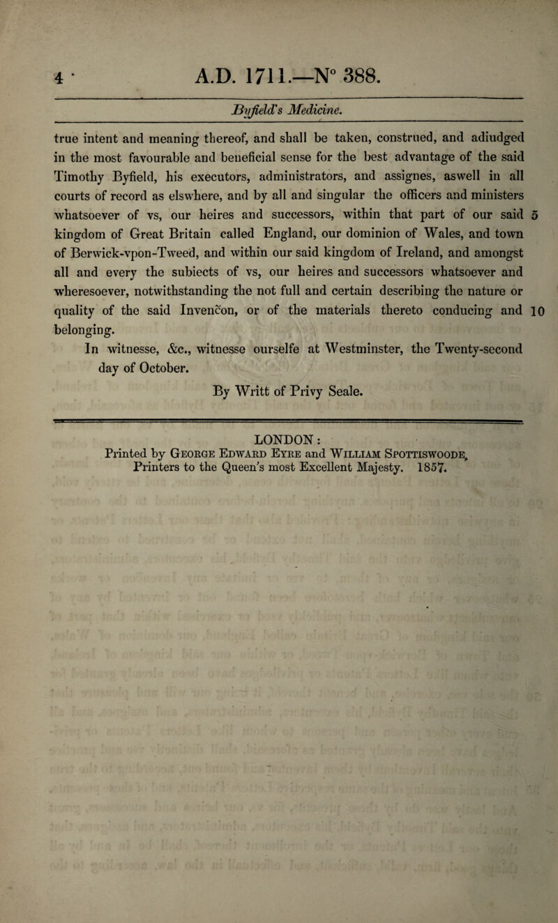 JByjield's Medicine. true intent and meaning thereof, and shall be taken, construed, and adiudged in the most favourable and beneficial sense for the best advantage of the said Timothy Byfield, his executors, administrators, and assignes, aswell in all courts of record as elswhere, and by all and singular the officers and ministers whatsoever of vs, our heires and successors, within that part of our said 5 kingdom of Great Britain called England, our dominion of Wales, and town of Berwick-vpon-Tweed, and within our said kingdom of Ireland, and amongst all and every the subiects of vs, our heires and successors whatsoever and wheresoever, notwithstanding the not full and certain describing the nature or quality of the said Invencon, or of the materials thereto conducing and 10 belonging. In witnesse, &c., witnesse ourselfe at Westminster, the Twenty-second day of October. By Writt of Privy Seale. LONDON: Printed by George Edward Eyre and William Spottiswoode, Printers to the Queen's most Excellent Majesty. 1857.