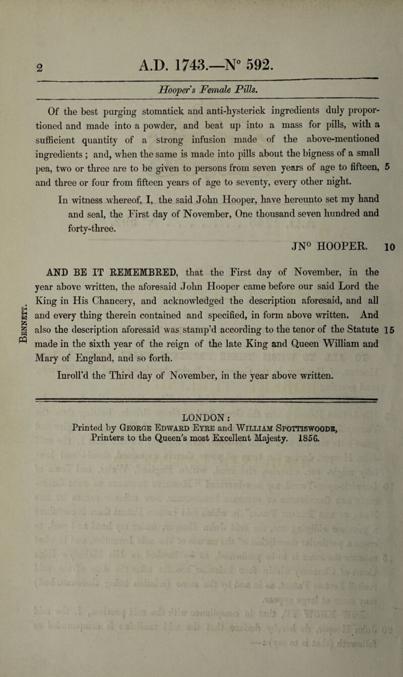 Bennett. 2 A.D. 1743.—N° 592. Hooper s Female Pills. Of the best purging stomatick and anti-hysterick ingredients duly propor¬ tioned and made into a powder, and beat up into a mass for pills, with a sufficient quantity of a strong infusion made of the above-mentioned ingredients ; and, when the same is made into pills about the bigness of a small pea, two or three are to be given to persons from seven years of age to fifteen, 5 and three or four from fifteen years of age to seventy, every other night. In witness whereof, I, the said John Hooper, have hereunto set my hand and seal, the First day of November, One thousand seven hundred and forty-three. JN° HOOPER. 10 AND BE IT BEMEMB&ED, that the First day of November, in the year above written, the aforesaid John Hooper came before our said Lord the King in His Chancery, and acknowledged the description aforesaid, and all and every thing therein contained and specified, in form above written. And also the description aforesaid was stamp’d according to the tenor of the Statute 15 made in the sixth year of the reign of the late King and Queen William and Mary of England, and so forth. Inroll’d the Third day of November, in the year above written. LONDON: Printed by George Edward Eyre and William Spottiswoode, Printers to the Queen's most Excellent Majesty. 1856.