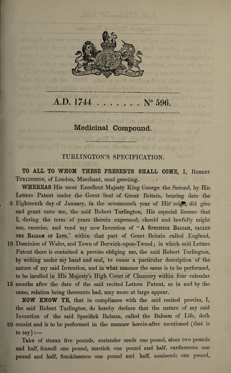 Medicinal Compound. TURLINGTON’S SPECIFICATION. TO ALL TO WHOM THESE PRESENTS SHALL COME, I, Robert Turlington, of London, Merchant, send greeting. WHEREAS His most Excellent Majesty King George the Second, by His Letters Patent under the Great Seal of Great Britain, bearing date the 5 Eighteenth day of January, in the seventeenth year of His' rei^f!, did give and grant unto me, the said Robert Turlington, His especial licence that I, during the term of years therein expressed, should and lawfully might use, exercise, and vend my new Invention of “A Specifics Balsam, called the Balsam of Life,” within that part of Great Britain called England, 10 Dominion of Wales, and Town of Berwick-upon-Tweed; in which said Letters Patent there is contained a proviso obliging me, the said Robert Turlington, by writing under my hand and seal, to cause a particular description of the nature of my said Invention, and in what manner the same is to be performed, to be inrolled in His Majesty’s High Court of Chancery within four calendar 15 months after the date of the said recited Letters Patent, as in and by the same, relation being thereunto had, may more at large appear. HOW KNOW YE, that in compliance with the said recited proviso, I, the said Robert Turlington, do hereby declare that the nature of my said Invention of the said Specifick Balsam, called the Balsam of Life, doth 20 consist and is to be performed in the manner herein-after mentioned (that is to say):— Take of storax five pounds, coriander seeds one pound, aloes two pounds and half, fennell one pound, mastick one pound and half, cardamums one pound and half, frankinsence one pound and half, anniseeds one pound,
