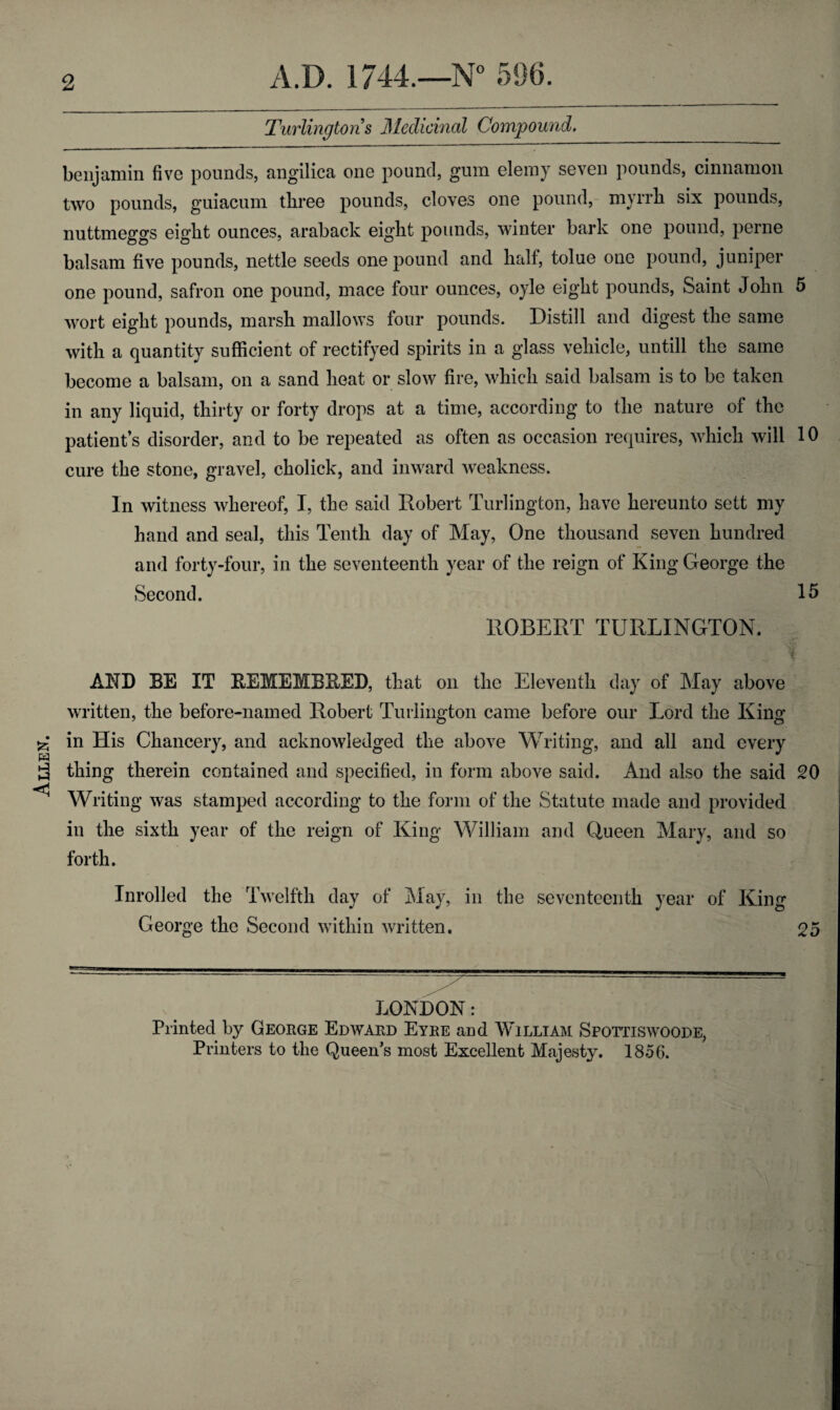 Allen. Turlington s Medicinal Compound. benjamin five pounds, angilica one pound, gum elemy seven pounds, cinnamon two pounds, guiacum three pounds, cloves one pound, myrrh six pounds, nuttmeggs eight ounces, araback eight pounds, winter bark one pound, perne one pound, safron one pound, mace four ounces, oyle eight pounds, Saint John 5 wort eight pounds, marsh mallows four pounds. Distill and digest the same with a quantity sufficient of rectifyed spirits in a glass vehicle, untill the same become a balsam, on a sand heat or slow fire, which said balsam is to be taken in any liquid, thirty or forty drops at a time, according to the nature of the patient’s disorder, and to be repeated as often as occasion requires, which will 10 cure the stone, gravel, cholick, and inward weakness. In witness whereof, I, the said Robert Turlington, have hereunto sett my hand and seal, this Tenth day of May, One thousand seven hundred and forty-four, in the seventeenth year of the reign of King George the Second. 15 ROBERT TURLINGTON. f AND BE IT BEMEMBRED, that on the Eleventh day of May above written, the before-named Robert Turlington came before our Lord the King in His Chancery, and acknowledged the above Writing, and all and every thing therein contained and specified, in form above said. And also the said 20 Writing was stamped according to the form of the Statute made and provided in the sixth year of the reign of King William and Queen Mary, and so forth. Inrolled the Twelfth day of May, in the seventeenth year of King George the Second within written. 25 LONDON: Printed by George Edward Eyre and William Spottiswoode,