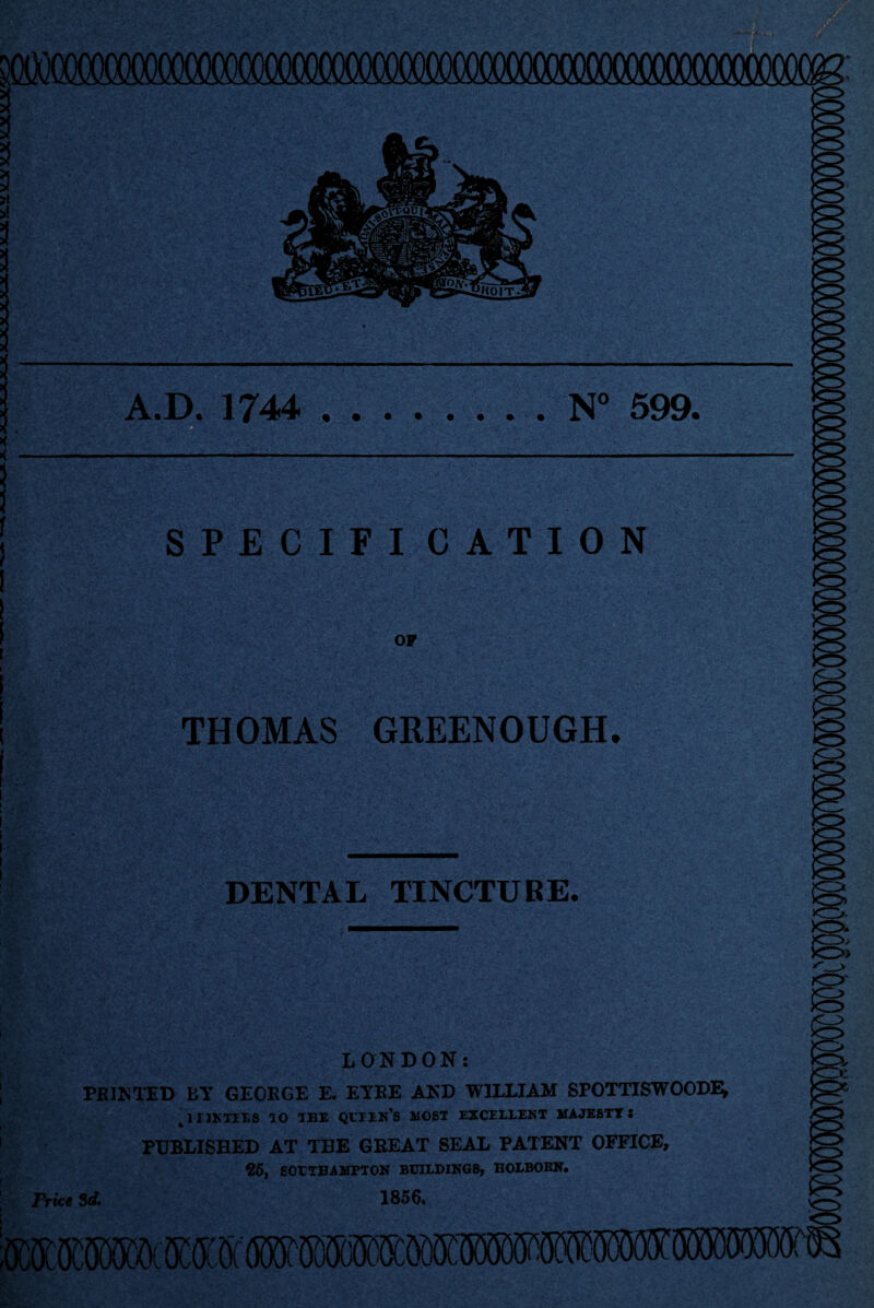 3 3 i > A mmmmmmMmmmmmsmmm A.D. 1744 .N° 599. ■ SPECIFICATION OF THOMAS GREENOUGH. DENTAL TINCTUBE. >o >> » O' LONDON: PR]NTED BY GEORGE E. EYRE AND WILLIAM SPOTTISWOODE* ' iijxtils ao the qltin’s most excellent majesty: PUBLISHED AT THE GREAT SEAL PATENT OFFICE, 25, SOUTHAMPTON BUILDINGS, HOLBOBN, Price Si 1856.