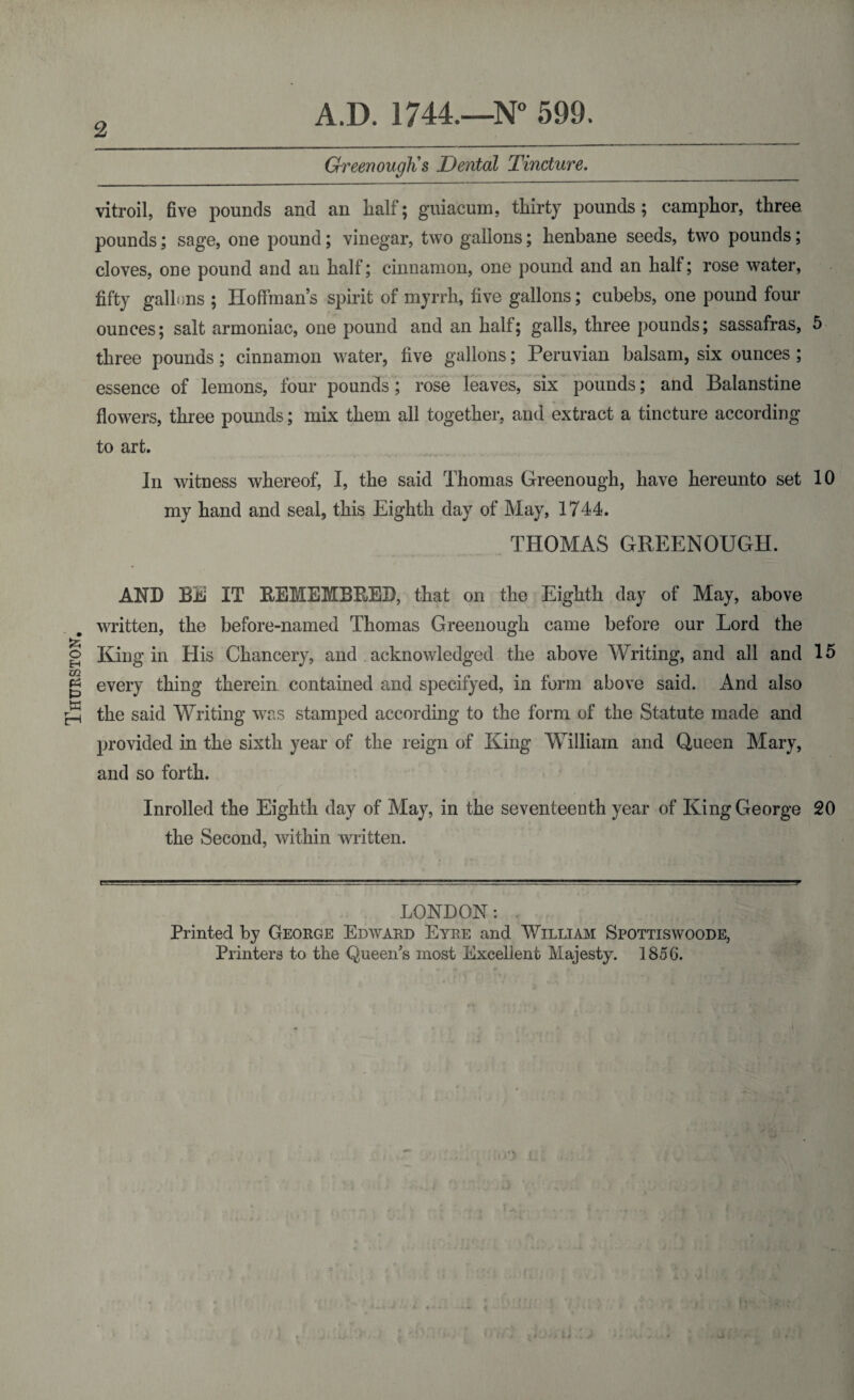 Thurston 2 A.D. 1744.—N° 599. Greenough's Dental Tincture. vitroil, five pounds and an half; guiacum, thirty pounds; camphor, three pounds; sage, one pound; vinegar, two gallons; henbane seeds, two pounds; cloves, one pound and an half; cinnamon, one pound and an half; rose water, fifty gallons ; Hoffman’s spirit of myrrh, five gallons; cubebs, one pound four ounces; salt armoniac, one pound and an half; galls, three pounds; sassafras, 5 three pounds; cinnamon water, five gallons; Peruvian balsam, six ounces ; essence of lemons, four pounds; rose leaves, six pounds; and Balanstine flowers, three pounds; mix them all together, and extract a tincture according to art. In witness whereof, I, the said Thomas Greenough, have hereunto set 10 my hand and seal, this Eighth day of May, 1744. THOMAS GREENOUGH. AND BE IT REMEMBRED, that on the Eighth day of May, above written, the before-named Thomas Greenough came before our Lord the King in His Chancery, and . acknowledged the above Writing, and all and 15 every thing therein contained and specifyed, in form above said. And also the said Writing was stamped according to the form of the Statute made and provided in the sixth year of the reign of King William and Queen Mary, and so forth. Inrolled the Eighth day of May, in the seventeenth year of King George 20 the Second, within written. LONDON: Printed by George Edward Eyre and William Spottiswoode, Printers to the Queen's most Excellent Majesty. 1856.