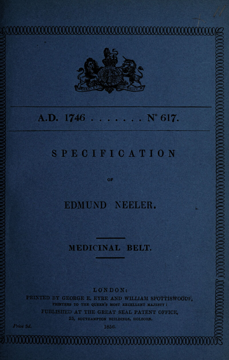 A.D. 1746.N° 617. SPECIFICATION OP EDMUND KEELER. MEDICINAL BELT. LONDON: PRINTED BY GEORGE E. EYRE AND WILLIAM SPOTTISWOODP, PRINTERS TO THE QUEEN’S MOST EXCELLENT MAJESTY J PUBLISHED AT THE GREAT SEAL PATENT OFFICE, 25, SOUTHAMPTON BUILDINGS, HOLBORN. Price 3d. 1856.