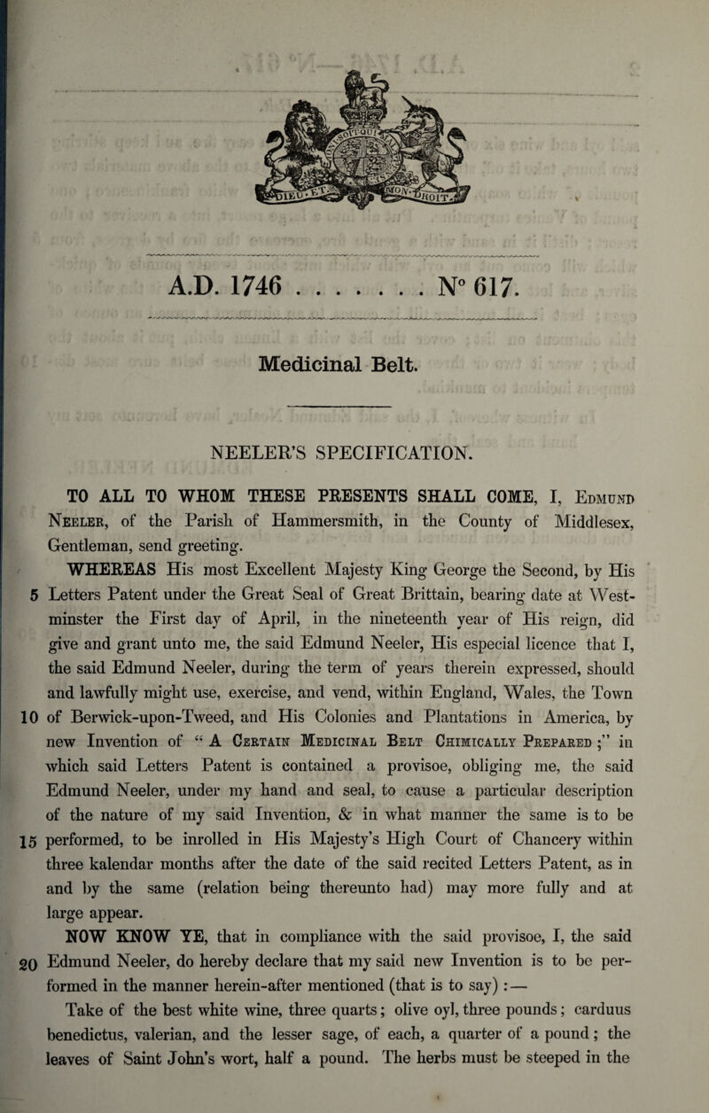 * Medicinal Belt. \ V :J (: i. • ; . ; : \ r. A- } , , ' * / \ - NEELER’S SPECIFICATION. TO ALL TO WHOM THESE PRESENTS SHALL COME, I, Edmund Neeler, of the Parish of Hammersmith, in the County of Middlesex, Gentleman, send greeting. WHEREAS His most Excellent Majesty King George the Second, by His 5 Letters Patent under the Great Seal of Great Brittain, bearing date at West¬ minster the First day of April, in the nineteenth year of His reign, did give and grant unto me, the said Edmund Neeler, His especial licence that I, the said Edmund Neeler, during the term of years therein expressed, should and lawfully might use, exercise, and vend, within England, Wales, the Town 10 of Berwick-upon-Tweed, and His Colonies and Plantations in America, by new Invention of 44 A Certain Medicinal Belt Chimxcally Prepared in which said Letters Patent is contained a provisoe, obliging me, the said Edmund Neeler, under my hand and seal, to cause a particular description of the nature of my said Invention, & in what manner the same is to be 15 performed, to be inrolled in His Majesty’s High Court of Chancery within three kalendar months after the date of the said recited Letters Patent, as in and by the same (relation being thereunto had) may more fully and at large appear. NOW KNOW YE, that in compliance with the said provisoe, I, the said 20 Edmund Neeler, do hereby declare that my said new Invention is to be per¬ formed in the manner herein-after mentioned (that is to say): — Take of the best white wine, three quarts; olive oyl, three pounds; carduus benedictus, valerian, and the lesser sage, of each, a quarter of a pound; the leaves of Saint John’s wort, half a pound. The herbs must be steeped in the