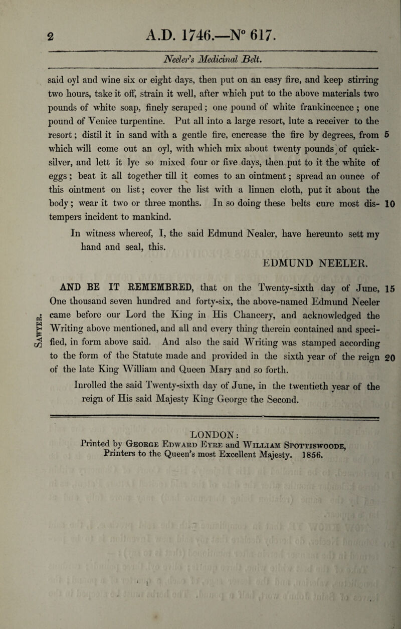 Sawyer. Neeler s Medicinal Belt. said oyl and wine six or eight days, then put on an easy fire, and keep stirring two hours, take it off, strain it well, after which put to the above materials two pounds of white soap, finely scraped; one pound of white frankincence ; one pound of Yen ice turpentine. Put all into a large resort, lute a receiver to the resort; distil it in sand with a gentle fire, encrease the fire by degrees, from 5 which will come out an oyl, with which mix about twenty pounds j of quick¬ silver, and lett it lye so mixed four or five days, then put to it the white of eggs; beat it all together till it comes to an ointment; spread an ounce of this ointment on list; cover the list with a linnen cloth, put it about the body; wear it two or three months. In so doing these belts cure most dis- 10 tempers incident to mankind. In witness whereof, I, the said Edmund Nealer, have hereunto sett my hand and seal, this. EDMUND NEELER. AND BE IT REMEMBERED, that on the Twenty-sixth day of June, 15 One thousand seven hundred and forty-six, the above-named Edmund Neeler came before our Lord the King in His Chancery, and acknowledged the Writing above mentioned, and all and every thing therein contained and speci¬ fied, in form above said. And also the said Writing was stamped according to the form of the Statute made and provided in the sixth year of the reign 20 of the late King William and Queen Mary and so forth. Inrolled the said Twenty-sixth day of June, in the twentieth year of the reign of His said Majesty King George the Second. LONDON: Printed by George Edward Eyre and Willi am Spottiswoode, Printers to the Queen’s most Excellent Majesty. 1856.