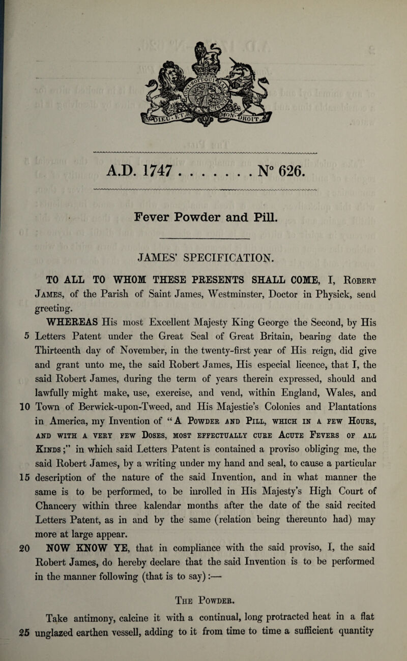 A.D. 1747 .N° 626. Fever Powder and Pill. JAMES’ SPECIFICATION. TO ALL TO WHOM THESE PRESENTS SHALL COME, I, Robert James, of the Parish of Saint James, Westminster, Doctor in Physick, send greeting. WHEREAS His most Excellent Majesty King George the Second, by His 5 Letters Patent under the Great Seal of Great Britain, bearing date the Thirteenth day of November, in the twenty-first year of His reign, did give and grant unto me, the said Robert James, His especial licence, that I, the said Robert James, during the term of years therein expressed, should and lawfully might make, use, exercise, and vend, within England, Wales, and 10 Town of Berwick-upon-Tweed, and His Majesties Colonies and Plantations in America, my Invention of “A Powder and Pill, which in a few Hours, AND WITH A VERY FEW DOSES, MOST EFFECTUALLY CURE ACUTE FEVERS OF ALL Kinds in which said Letters Patent is contained a proviso obliging me, the said Robert James, by a writing under my hand and seal, to cause a particular 15 description of the nature of the said Invention, and in what manner the same is to be performed, to be inrolled in His Majesty’s High Court of Chancery within three kalendar months after the date of the said recited Letters Patent, as in and by the same (relation being thereunto had) may more at large appear. 20 NOW KNOW YE, that in compliance with the said proviso, I, the said Robert James, do hereby declare that the said Invention is to be performed in the manner following (that is to say):— The Powder. Take antimony, calcine it with a continual, long protracted heat in a flat 25 unglazed earthen vessel!, adding to it from time to time a sufficient quantity