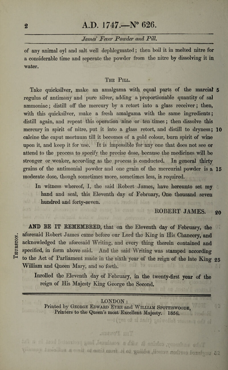 Thurston. James Fever Powder and Pill. of any animal oyl and salt well deplilegmated; then boil it in melted nitre for a considerable time and seperate the powder from the nitre by dissolving it in water. The Pill. Take quicksilver, make an amalgama with equal parts of the marcial 5 regulus of antimony and pure silver, adding a proportionable quantity of sal ammoniac; distill off the mercury by a retort into a glass receiver; then, with this quicksilver, make a fresh amalgama with the same ingredients; distill again, and repeat this operation nine or ten times; then dissolve this mercury in spirit of nitre, put it into a glass retort, and distill to dryness; 10 calcine the caput mortuum till it becomes of a gold colour, burn spirit of wine upon it, and keep it for use. It is impossible for anj' one that does not see or attend to the process to specify the precise dose, because the medicines will be stronger or weaker, according as the process is conducted. In general thirty grains of the antimonial powder and one grain of the mercurial powder is a 15 moderate dose, though sometimes more, sometimes less, is required. In witness whereof, I, the said Robert James, have hereunto set my hand and seal, this Eleventh day of February, One thousand seven hundred and forty-seven. ROBERT JAMES. 20 AND BE IT REMEMBRED, that on the Eleventh day of February, the aforesaid Robert James came before our Lord the King in His Chancery, and acknowledged the aforesaid Writing, and every thing therein contained and specified, in form above said. And the said Writing was stamped according to the Act of Parliament made in the sixth year of the reign of the late King 25 William and Queen Mary, and so forth. Inrolled the Eleventh day of February, in the twenty-first year of the reign of His Majesty King George the Second. LONDON: Printed by George Edward Eyre and William Spottiswoode, Printers to the Queen s most Excellent Majesty. 1856. : t i Oi ) ■