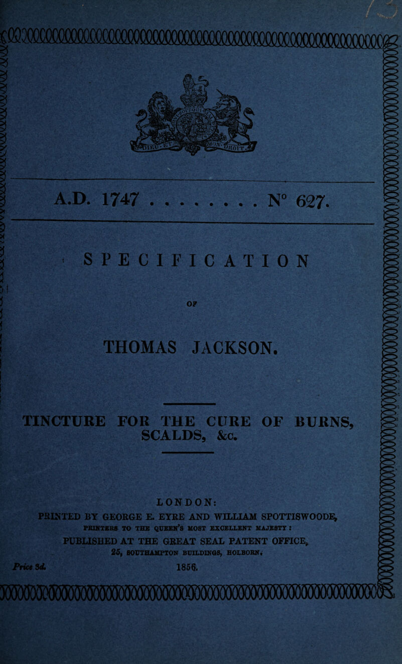 >i A.D. 1747 .N° 627. > < SPECIFICATION OF THOMAS JACKSON. TINCTURE FOR THE CURE OF BURNS, SCALDS, &c. LONDON: PRINTED BY GEORGE E. EYRE AND WILLIAM SPOTTISWOODE, PRINTERS TO THE QUEERS MOST EXCELLENT MAJESTY : PUBLISHED AT THE GREAT SEAL PATENT OFFICE, 25, SOUTHAMPTON BUILDINGS, HOLBOKN* Price 3d. 1856. X V 3 5 3 ) j J ( ,> ( i l I ! I I \ i