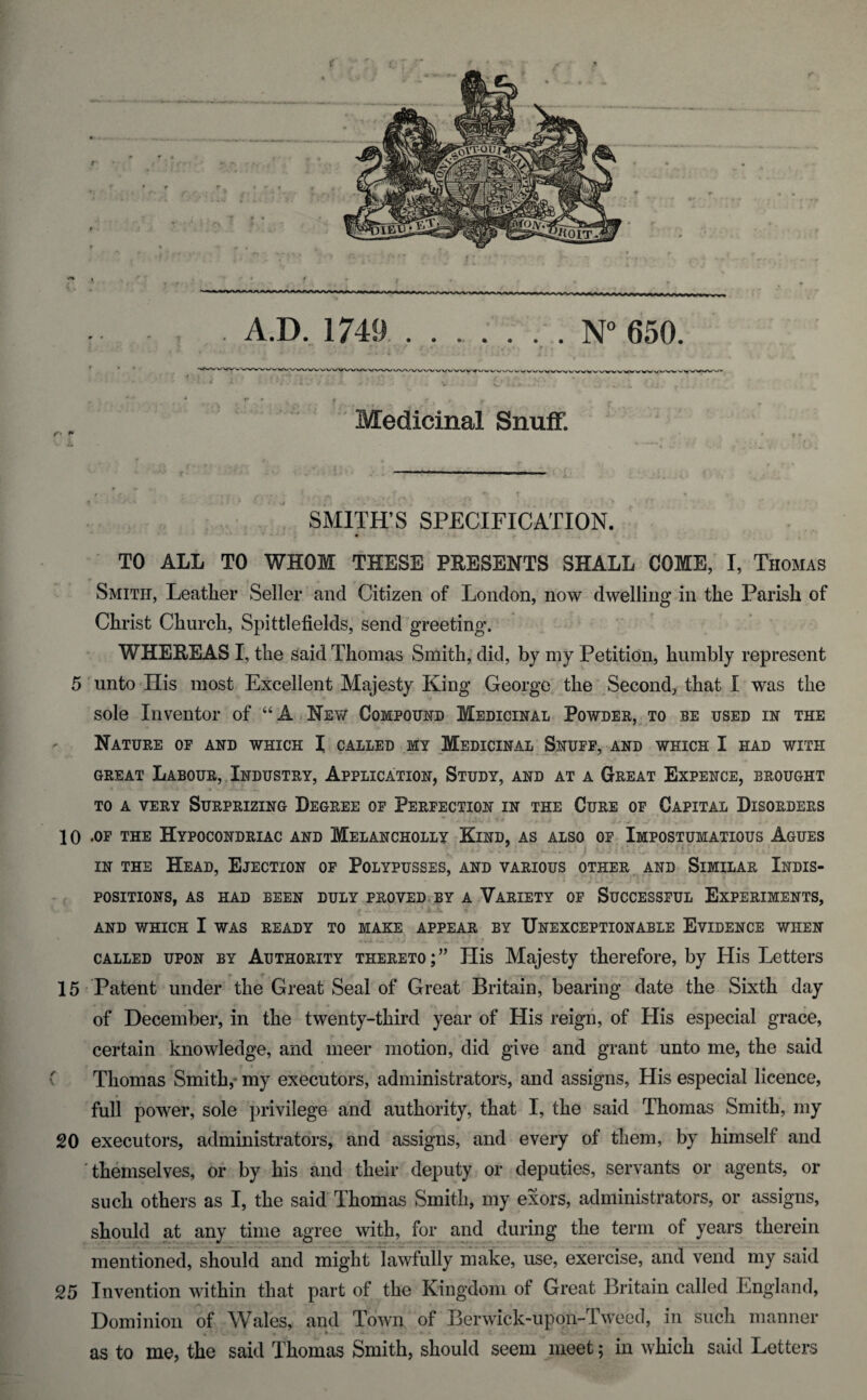 A.D. 1749 N° 650. Medicinal SnuiF. I »• SMITH’S SPECIFICATION. TO ALL TO WHOM THESE PEESENTS SHALL COME, I, Thomas Smith, Leather Seller and Citizen of London, now dwelling in the Parish of Christ Church, Spittlefields, send greeting. WHEEEAS I, the said Thomas Smith; did, bj my Petition, humbly represent 5 unto His most Excellent Majesty King George the ,Second, that 1 was the sole Inventor of ‘‘A Ney/ Compound Medicinal Powder,^to be used in the Nature of and which I called my Medicinal Snuff, and which I had with GREAT Labour,.Industry, Application, Study, and at a Great Expence, brought TO A VERY Surprizing Degree of Perfection in the Cure of Capital Disorders 10 .OF THE HyPOCONDRIAC AND MeLANCHOLLY KiND, AS ALSO OF. iMPOSTpiATIOUS AgUES IN THE Head, Ejection of Polypusses, and various other and Similar Indis¬ positions, AS HAD BEEN DULY PROVED.BY A VARIETY OF SUCCESSFUL EXPERIMENTS, AND WHICH I WAS READY TO MAKE APPEAR BY UNEXCEPTIONABLE EVIDENCE WHEN CALLED UPON BY AUTHORITY THERETO; ” His Majesty therefore, by His Letters 15 Patent under the Great Seal of Great Britain, bearing date the Sixth day of December, in the twenty-third year of His reign, of His especial grace, certain knowledge, and meer motion, did give and grant unto me, the said Thomas Smith,* my executors, administrators, and assigns. His especial licence, full power, sole privilege and authority, that I, the said Thomas Smith, my 20 executors, administrators, and assigns, and every of them, by himself and themselves, of by his and their deputy or deputies, servants or agents, or such others as I, the said Thomas Smith, my exors, administrators, or assigns, should at any time agree with, for and during the term of years therein mentioned, should and might lawfully make, use, exercise, and vend my said 25 Invention within that part of the Kingdom of Great Britain called England, Dominion of Wales, and Town of Berwick-upon-lweod, in such manner * * * _ as to me, the said Thomas Smith, should seem meet; in which said Letters