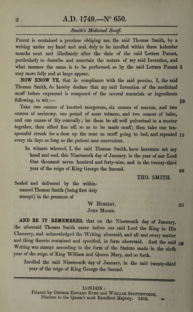 Smith's Medicinal Snuff, Patent is contained a provisoe obliging me, the said Thomas Smith, by a writing under my hand and seal, duly to be inrolled within three kalendar months next and imediately after the date of the said Letters Patent, particularly to describe and ascertain the nature of my said Invention, and what manner the same is to be performed, as by the said Letters Patent 5 may more fully and at large appear. NOW KNOW YE, that in compliance with the said proviso, I, the said Thomas Smith, do hereby declare that my said Invention of the medicinal snuff before expressed is composed of the several materials or ingredients following, to wit:— |0 Take two ounces of knotted margerum, six ounces of marum, and two ounces of acrimony, one pound of asser tobacco, and two ounces of balm, and one ounce of lily comvally; let them be all well pulverized in a mortar together, then sifted fine off, so as to be made snuff; then take one tea- spoonful struck for a dose up the nose as snuff going to bed, and repeated 15 every six days as long as the patient sees convenient. In witness whereof, I, the said Thomas Smith, have hereunto set my hand and seal, this Nineteenth day of January, in the year of our Lord One thousand seven hundred and forty-nine, and in the twenty-third year of the reign of King George the Second. THO. SMITH. Sealed and delivered by the within- named Thomas Smith (being first duly stain pt) in the presence of W Horsley, ^5 John Moore. AND BE IT REMEMBEED, that on the Nineteenth day of January, the aforesaid Thomas Smith came before our said Lord the King in His Chancery, and acknowledged the Writing aforesaid, and all and every matter and thing therein contained and specified, in form abovesaid. And the said 3Q Writing was stampt according to the form of the Statute made in the sixth year of the reign of King William and Queen Mary, and so forth. Inrolled the said Nineteenth day of January, in the said twenty-third year of the reign of King George the Second. LONDON: Printed by George Edward Eyre and William Spottiswoode Printers to the Queen's most Excellent Majesty. 1856.