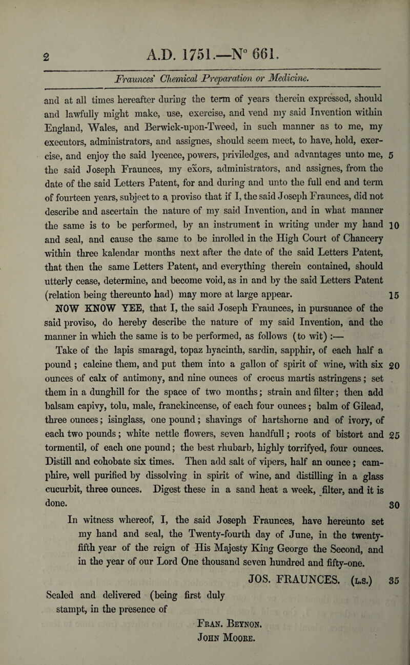 Fraunces Chemical Preparation or Medicine. and at all times hereafter during the term of years therein expressed, should and lawfully might make, use, exercise, and vend my said Invention within England, Wales, and Berwick-upon-Tweed, in such manner as to me, my executors, administrators, and assignes, should seem meet, to have, hold, exer¬ cise, and enjoy the said lycence, powers, priviledges, and advantages unto me, 5 the said Joseph Fraunces, my exors, administrators, and assignes, from the date of the said Letters Patent, for and during and unto the full end and term of fourteen years, subject to a proviso that if I, the said Joseph Fraunces, did not describe and ascertain the nature of my said Invention, and in what manner the same is to be performed, by an instrument in writing under my hand 10 and seal, and cause the same to be inrolled in the High Court of Chancery within three kalendar months next after the date of the said Letters Patent, that then the same Letters Patent, and everything therein contained, should utterly cease, determine, and become void, as in and by the said Letters Patent (relation being thereunto had) may more at large appear. 15 NOW KNOW YEE, that I, the said Joseph Fraunces, in pursuance of the said proviso, do hereby describe the nature of my said Invention, and the manner in which the same is to be performed, as follows (to wit) :— Take of the lapis smaragd, topaz hyacinth, sardin, sapphir, of each half a pound ; calcine them, and put them into a gallon of spirit of wine, with six go ounces of calx of antimony, and nine ounces of crocus martis astringens; set them in a dunghill for the space of two months; strain and filter; then add balsam capivy, tolu, male, franckincense, of each four ounces; balm of Gilead, three ounces; isinglass, one pound; shavings of hartshorne and of ivory, of each two pounds; white nettle flowers, seven handfull; roots of bistort and 25 tormentil, of each one pound; the best rhubarb, highly torrifyed, four ounces. Distill and cohobate six times. Then add salt of vipers, half an ounce; cam- phire, well purified by dissolving in spirit of wine, and distilling in a glass cucurbit, three ounces. Digest these in a sand heat a week, filter, and it is done. 30 In witness whereof, I, the said Joseph Fraunces, have hereunto set my hand and seal, the Twenty-fourth day of June, in the twenty- fifth year of the reign of His Majesty King George the Second, and in the year of our Lord One thousand seven hundred and fifty-one. JOS. FRAUNCES. (l.s.) 35 Sealed and delivered (being first duly stampt, in the presence of ■ Fran. Beynon. John Moore.