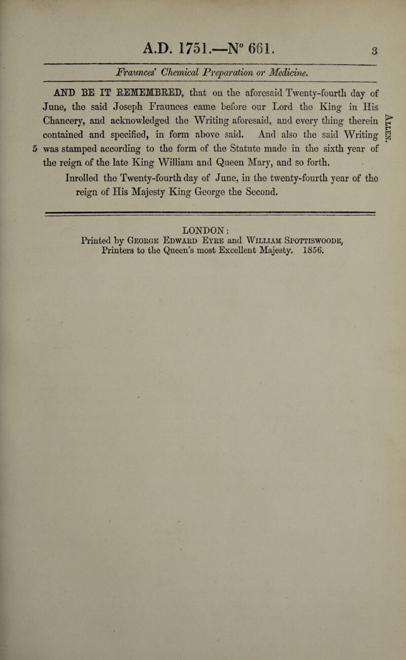 Fraunces Chemical Preparation or Medicine. AND BE IT EEMEMBEEB, that on the aforesaid Twenty-fourth day of June, the said Joseph Fraunces came before our Lord the King in His Chancery, and acknowledged the Writing aforesaid, and every thing therein contained and specified, in form above said. And also the said Writing 5 was stamped according to the form of the Statute made in the sixth year of the reign of the late King William and Queen Mary, and so forth. Inrolled the Twenty-fourth day of June, in the twenty-fourth year of the reign of ITis Majesty King George the Second. LONDON: Printed by George Edward Eyre and William Spottiswoode, Printers to the Queen’s most Excellent Majesty. 1856. Allen.