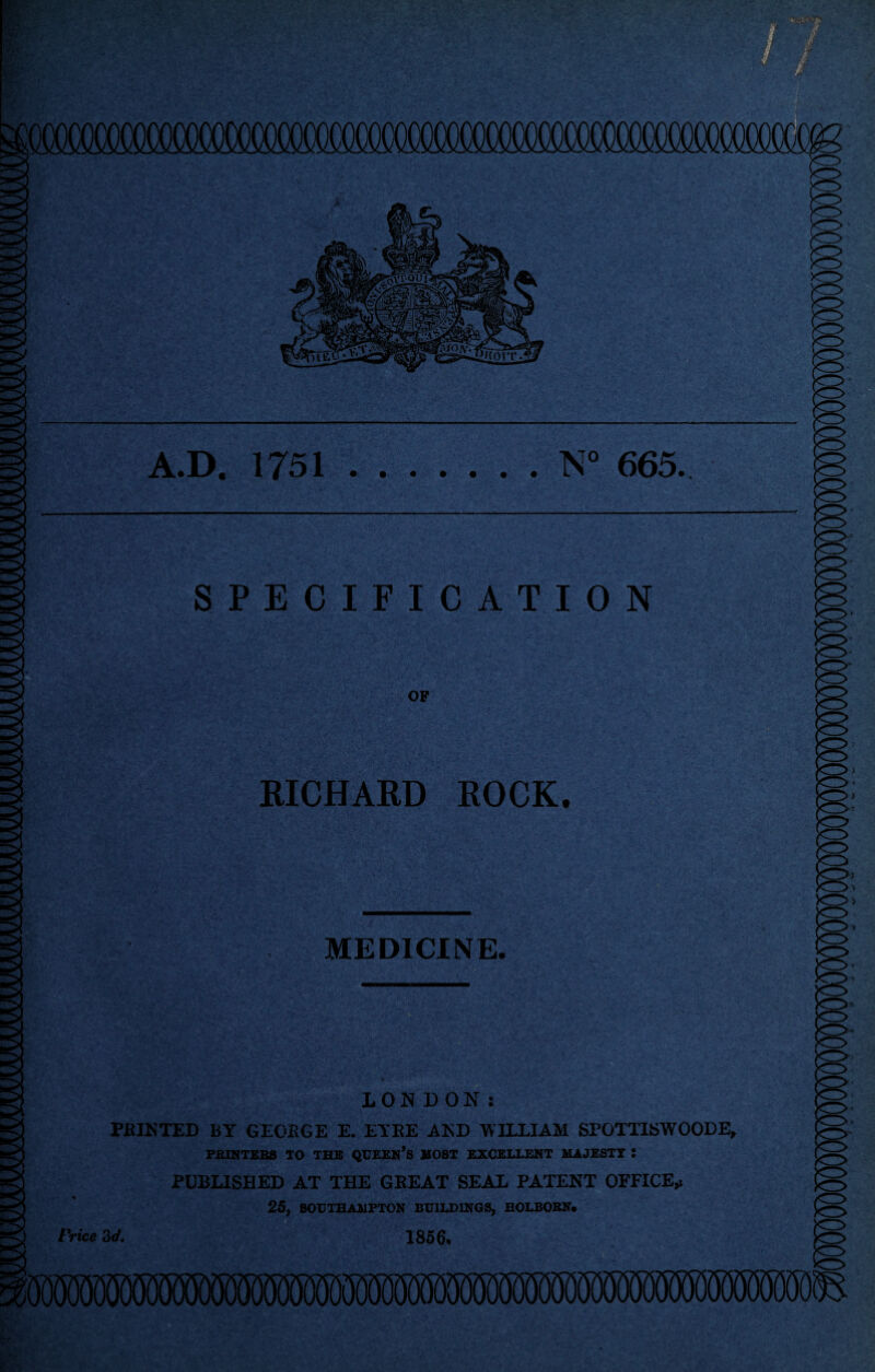 A.D. 1751 N° 665. SPECIFICATION OF BICHARD ROCK. MEDICINE. LONDON: PAINTED BY GEORGE E. EYRE AND WILLIAM SPOTTISWOODE, PRINTERS TO THE QUEEN’S HOST EXCELLENT MAJESTY : PUBLISHED AT THE GREAT SEAL PATENT OFFICE,! 25, SOUTHAMPTON BUILDINGS, HOLBORN* Price 3d. 1856,