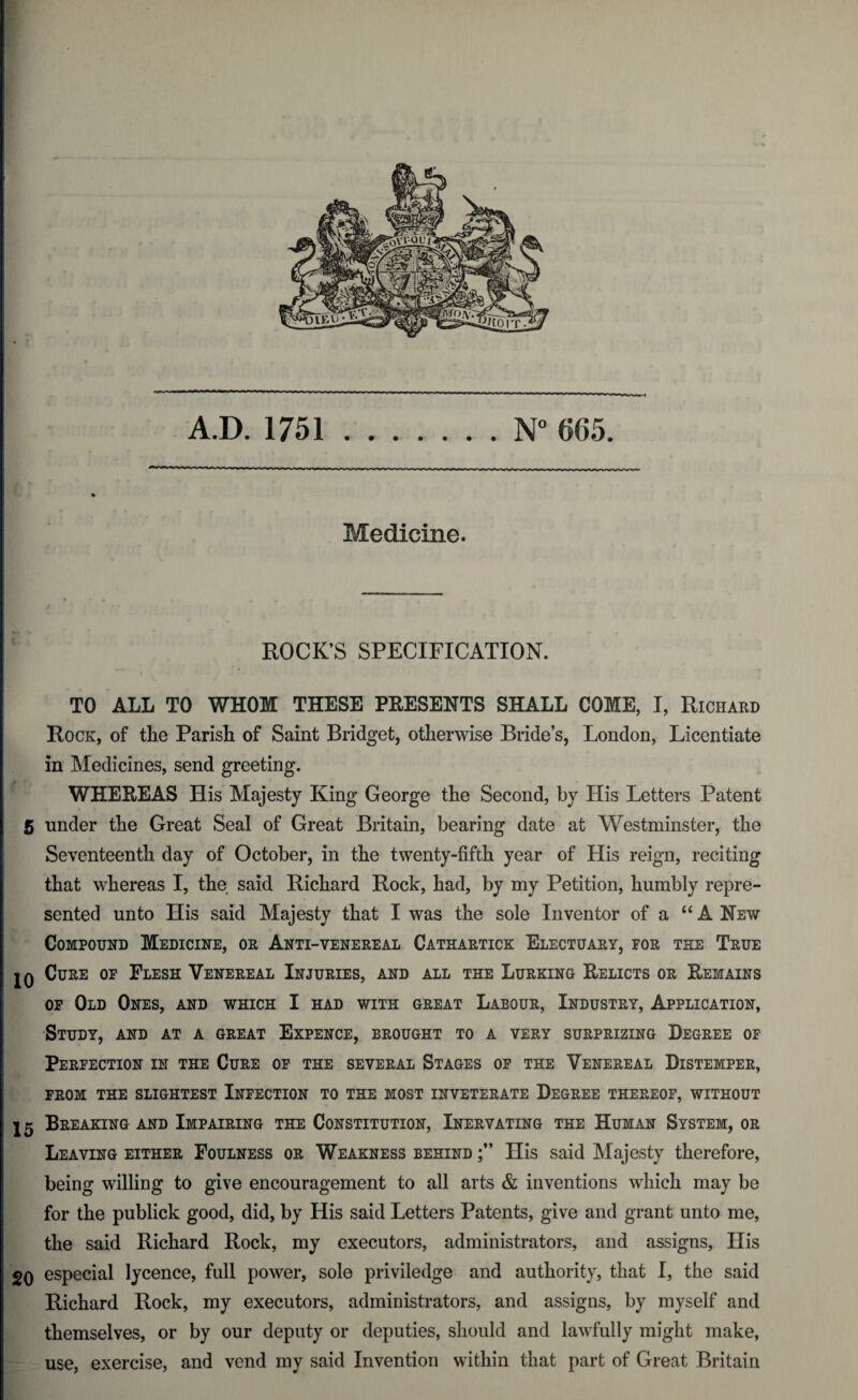 A.D. 1751.N° 665. Medicine. ROCK’S SPECIFICATION. TO ALL TO WHOM THESE PRESENTS SHALL COME, I, Richard Rock, of the Parish of Saint Bridget, otherwise Bride’s, London, Licentiate in Medicines, send greeting. WHEREAS His Majesty King George the Second, by His Letters Patent 5 under the Great Seal of Great Britain, bearing date at Westminster, the Seventeenth day of October, in the twenty-fifth year of His reign, reciting that whereas I, the said Richard Rock, had, by my Petition, humbly repre¬ sented unto His said Majesty that I was the sole Inventor of a “ A New Compound Medicine, or Anti-venereal Cathartick Electuary, for the True jq Cure of Flesh Venereal Injuries, and all the Lurking Relicts or Remains of Old Ones, and which I had with great Labour, Industry, Application, Study, and at a great Expence, brought to a very surprizing Degree of Perfection in the Cure of the several Stages of the Venereal Distemper, FROM THE SLIGHTEST INFECTION TO THE MOST INVETERATE DEGREE THEREOF, WITHOUT 15 Breaking and Impairing the Constitution, Inervating the Human System, or Leaving either Foulness or Weakness behind His said Majesty therefore, being willing to give encouragement to all arts & inventions which may be for the publick good, did, by His said Letters Patents, give and grant unto me, the said Richard Rock, my executors, administrators, and assigns, His 20 especial lycence, full power, sole priviledge and authority, that I, the said Richard Rock, my executors, administrators, and assigns, by myself and themselves, or by our deputy or deputies, should and lawfully might make, use, exercise, and vend my said Invention within that part of Great Britain