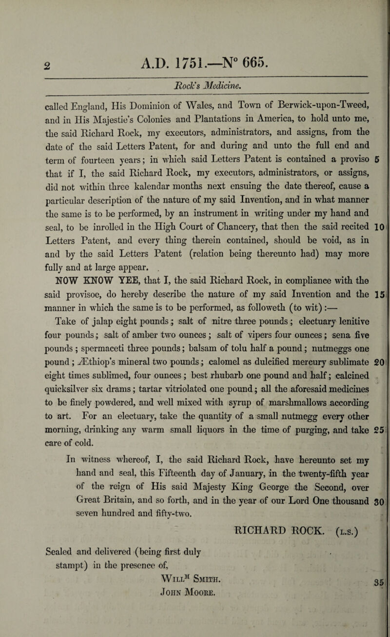 Rock's Medicine. called England, His Dominion of Wales, and Town of Berwick-upon-Tweed, and in His Majesties Colonies and Plantations in America, to hold unto me, the said Rickard Rock, my executors, administrators, and assigns, from the date of tlie said Letters Patent, for and during and unto the full end and term of fourteen years; in which said Letters Patent is contained a proviso 5 that if I, the said Richard Rock, my executors, administrators, or assigns, did not within three kalendar months next ensuing the date thereof, cause a particular description of the nature of my said Invention, and in what manner the same is to be performed, by an instrument in writing under my hand and seal, to be inrolled in the High Court of Chancery, that then the said recited 10 Letters Patent, and every thing therein contained, should be void, as in and by the said Letters Patent (relation being thereunto had) may more fully and at large appear. . ROW KROW YEE, that I, the said Richard Rock, in compliance with the said provisoe, do hereby describe the nature of my said Invention and the 15 manner in which the same is to be performed, as followeth (to wit) :— Take of jalap eight pounds ; salt of nitre three pounds ; electuary lenitive four pounds; salt of amber two ounces; salt of vipers four ounces ; sena five pounds ; spermaceti three pounds; balsam of tolu half a pound; nutmeggs one pound ; JEthiop’s mineral two pounds; calomel as dulcified mercury sublimate 20 eight times sublimed, four ounces ; best rhubarb one pound and half; calcined -i quicksilver six drams; tartar vitriolated one pound; all the aforesaid medicines to be finely powdered, and well mixed with syrup of marshmallows according to art. For an electuary, take the quantity of a small nutmegg every other morning, drinking any warm small liquors in the time of purging, and take 25 care of cold. In witness whereof, I, the said Richard Rock, have hereunto set my hand and seal, this Fifteenth day of January, in the twenty-fifth year of the reign of His said Majesty King George the Second, over Great Britain, and so forth, and in the year of our Lord One thousand 30 seven hundred and fifty-two. RICHARD ROCK, (l.s.) Sealed and delivered (being first duly stampt) in the presence of, Willm Smith. 35 John Moore.