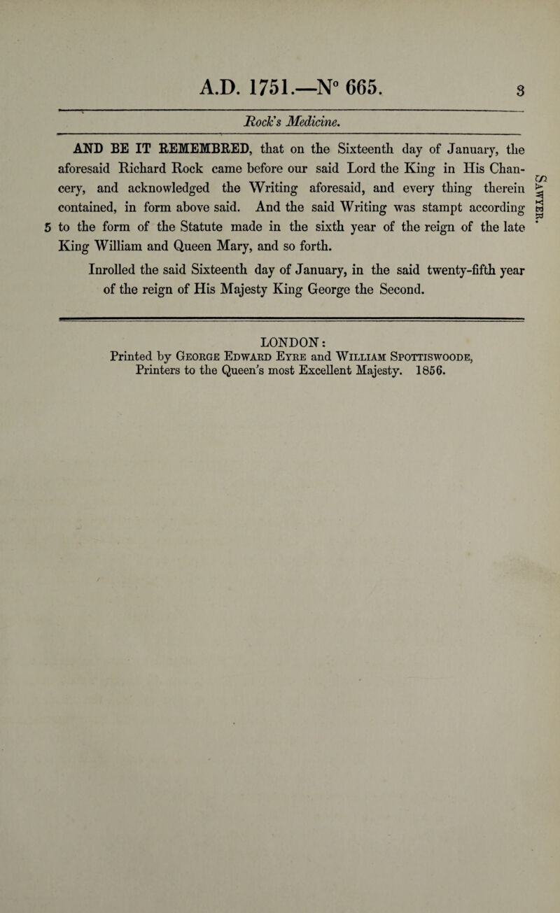 RocJcs Medicine, AND BE IT REMEMBRED, that on the Sixteenth day of January, the aforesaid Richard Rock came before our said Lord the King in His Chan¬ cery, and acknowledged the Writing aforesaid, and every thing therein contained, in form above said. And the said Writing was stampt according 5 to the form of the Statute made in the sixth year of the reign of the late King William and Queen Mary, and so forth. Inrolled the said Sixteenth day of January, in the said twenty-fifth year of the reign of His Majesty King George the Second. LONDON: Printed by George Edward Eyre and William Spottiswoode, Printers to the Queen's most Excellent Majesty. 1856. Sawyer.