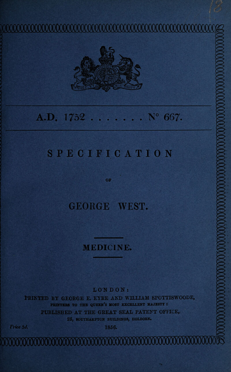 A.D. 1752 .N° 667. SPECIFICATION OF GEORGE WEST. MEDICINE. LONDON: Feinted by geoege e. eyee and william sroTTiswooDE, PRINTERS TO THE QUEERS M08T EXCELLENT MAJESTY 2 published at the geeat seal patent office, 25, SOUTHAMPTON BUILDINGS, HOLBOKN. /'rice 3J. 1856.