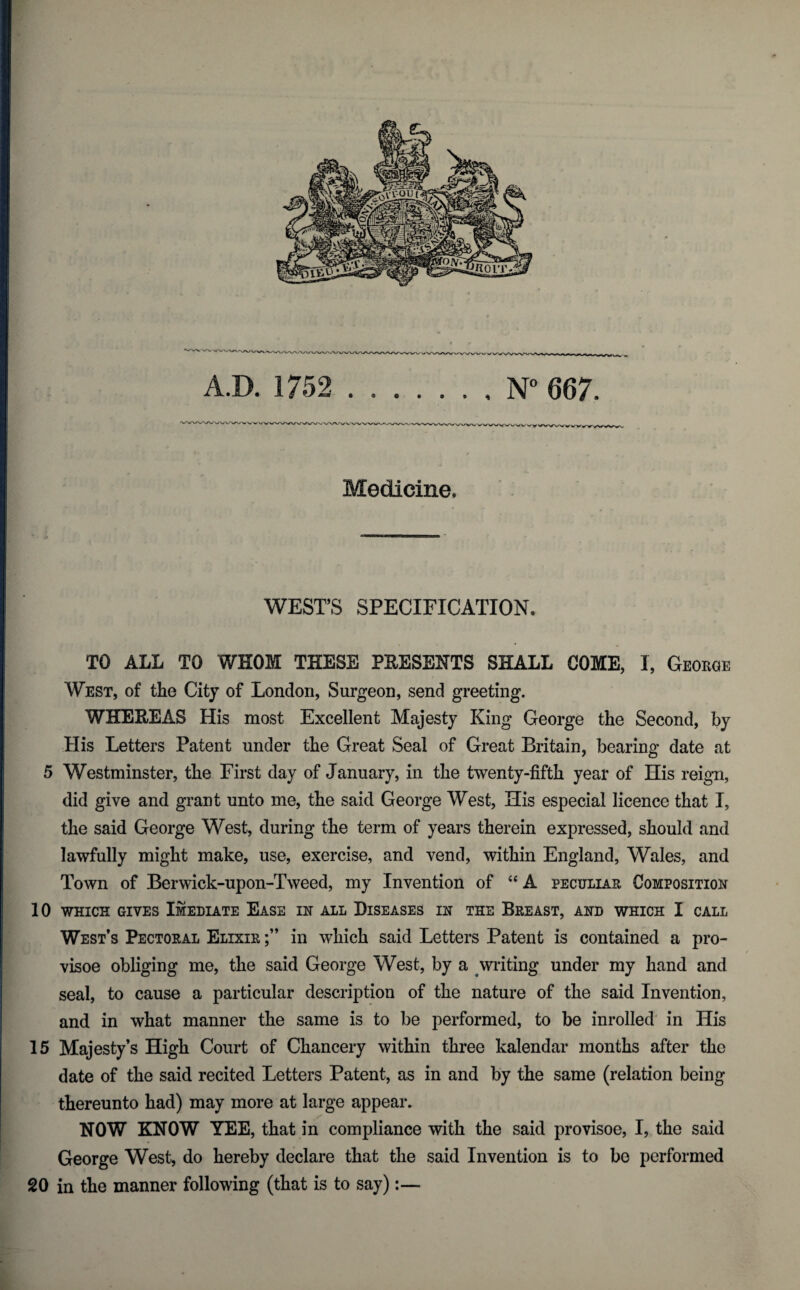 Medicine. WEST’S SPECIFICATION. TO ALL TO WHOM THESE PKESENTS SHALL COME, I, George West, of the City of London, Surgeon, send greeting. WHEKEAS His most Excellent Majesty King George the Second, by His Letters Patent under the Great Seal of Great Britain, bearing date at 5 Westminster, the First day of January, in the twenty-fifth year of His reign, did give and grant unto me, the said George West, His especial licence that I, the said George West, during the term of years therein expressed, should and lawfully might make, use, exercise, and vend, within England, Wales, and Town of Berwick-upon-Tweed, my Invention of “ A peculiar Composition 10 WHICH GIVES ImEDIATE EASE IN ALL DISEASES IN THE BREAST, AND WHICH I CALL West’s Pectoral Elixir in which said Letters Patent is contained a pro- visoe obliging me, the said George West, by a writing under my hand and seal, to cause a particular description of the nature of the said Invention, and in what manner the same is to be performed, to be inrolled in His 15 Majesty’s High Court of Chancery within three kalendar months after the date of the said recited Letters Patent, as in and by the same (relation being thereunto had) may more at large appear. NOW KNOW YEE, that in compliance with the said provisoe, I, the said George West, do hereby declare that the said Invention is to be performed 20 in the manner following (that is to say):— *