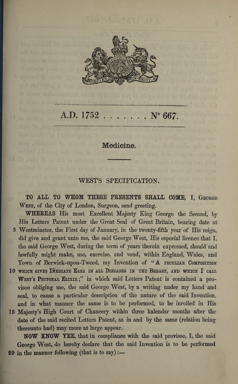 Medicine. WEST’S SPECIFICATION. TO ALL TO WHOM THESE PKESENTS SHALL COME, I, George West, of the City of London, Surgeon, send greeting. WHEKEAS His most Excellent Majesty King George the Second, by His Letters Patent under the Great Seal of Great Britain, bearing date at 5 Westminster, the First day of January, in the twenty-fifth year of His reign, did give and grant unto me, the said George West, His especial licence that I, the said George West, during the term of years therein expressed, should and lawfully might make, use, exercise, and vend, within England, Wales, and Town of Berwick-upon-Tweed, my Invention of “ A peculiar Composition 10 WHICH GIVES ImEDIATE EASE IN ALL DISEASES IN THE BREAST, AND WHICH I CALL West’s Pectoral Elixir in which said Letters Patent is contained a pro- visoe obliging me, the said George West, by a writing under my hand and seal, to cause a particular description of the nature of the said Invention, and in what manner the same is to be performed, to be inrolled in His 15 Majesty’s High Court of Chancery within three kalendar months after the date of the said recited Letters Patent, as in and by the same (relation being thereunto had) may more at large appear. NOW KNOW YEE, that in compliance with the said provisoe, I, the said George West, do hereby declare that the said Invention is to be performed 20 in the manner following (that is to say):— *