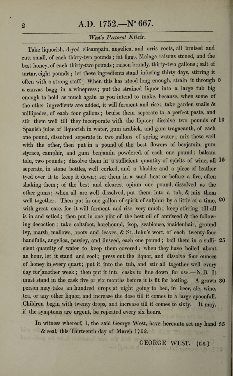 West's Pectoral Elixir. Take liquorish, dryed elicampain, angelica, and orris roots, all bruised and cutt small, of each thirty-two pounds; fat figgs, Malaga raisons stoned, and the best honey, of each thirty-two pounds; raison brandy, thirty-two gallons ; salt of tartar, eight pounds ; let these ingredients stand infusing thirty days, stirring it often with a strong staff/ When this has stood long enough, strain it through 5 a canvas bagg in a winepress; put the strained liquor into a large tub big enough to hold as much again as you intend to make, because, when some of the other ingredients are added, it will ferment and rise; take garden snails & millipedes, of each four gallons ; bruise them separate to a perfect paste, and stir them well till they incorporate with the liquor; dissolve two pounds of 10 Spanish juice of liquorish in water, gum arabick, and gum tragacanth, of each one pound, dissolved seperate in two gallons of spring water; mix these well with the other, then put in a pound of the best flowers of benjamin, gum styrace, camphir, and gum benjamin powdered, of each one pound; balsam tolu, two pounds; dissolve them in a sufficient quantity of spirits of wine, all 15 seperate, in stone bottles, well corked, and a bladder and a piece of leather tyed over it to keep it down; set them in a sand heat or before a fire, often shaking them; of the best and clearest opium one pound, dissolved as the other gums; when all are well dissolved, put them into a tub, & mix them well together. Then put in one gallon of spirit of sulphur by a little at a time, 20 with great care, for it will ferment and rise very much; keep stirring till all is in and setled; then put in one pint of the best oil of anniseed & the follow¬ ing decoction: take coltsfoot, horehound, isop, scabiouse, maidenhair, ground ivy, marsh mallows, roots and leaves, & St.John’s wort, of each twenty-four handfulls, angelica, parsley, and linseed, each one pound ; boil them in a suffi- 25 cient quantity of water to keep them covered ; when they have boiled about an hour, let it stand and cool; press out the liquor, and dissolve four ounces of honey in every quart; put it into the tub, and stir all together well every day for^another week ; then put it into casks to fine down for use.—N.B. It must stand in the cask five or six months before it is fit for botling. A grown 30 person may take an hundred drops at night going to bed, in beer, ale, wine, tea, or any other liquor, and increase the dose till it comes to a large spoonfull. Children begin with twenty drops, and increase till it comes to sixty. It may, if the symptoms are urgent, be repeated every six hours. In witness whereof, I, the said George West, have hereunto set my hand 35 & seal, this Thirteenth day of March 1752. GEORGE WEST, (l.s.) r