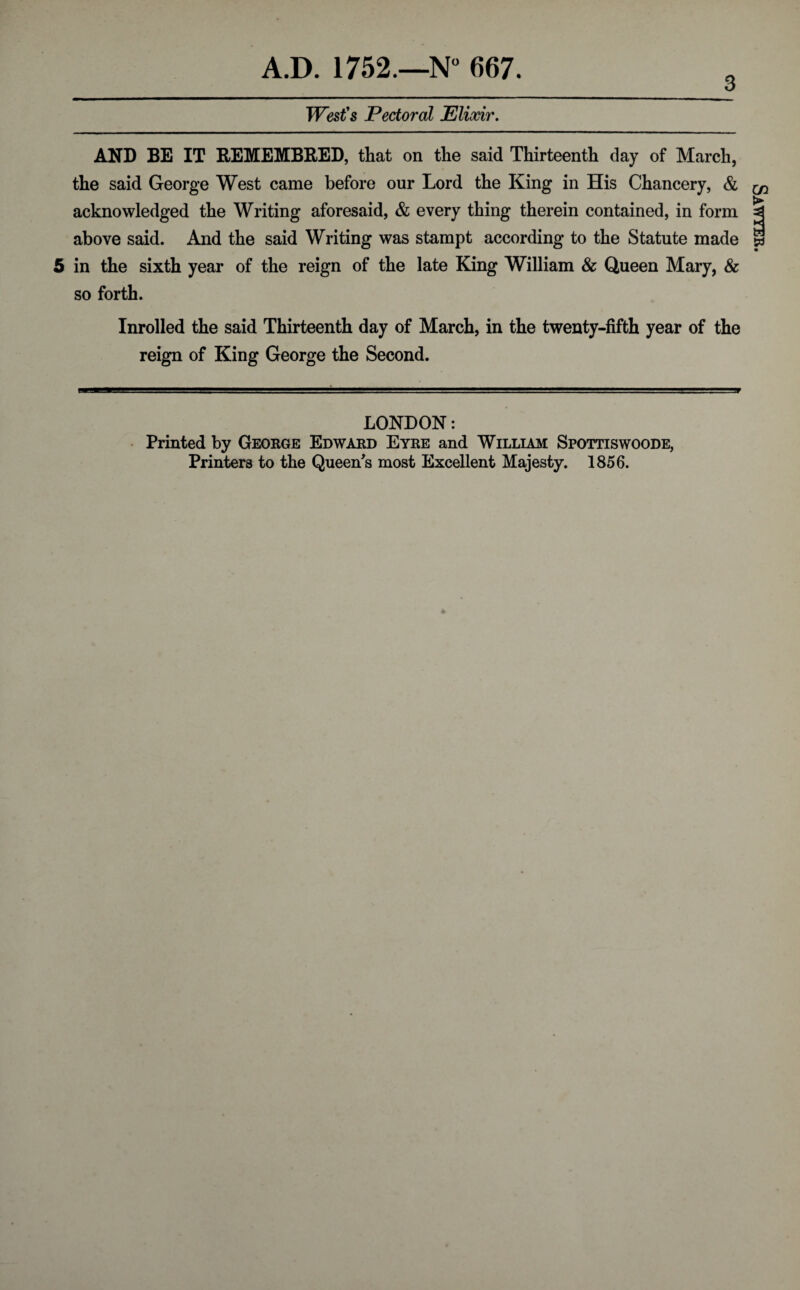 West's Pectoral Elixir. AND BE IT REMEMBRED, that on the said Thirteenth day of March, the said George West came before our Lord the King in His Chancery, & acknowledged the Writing aforesaid, & every thing therein contained, in form above said. And the said Writing was stampt according to the Statute made 5 in the sixth year of the reign of the late King William & Queen Mary, & so forth. Inrolled the said Thirteenth day of March, in the twenty-fifth year of the reign of King George the Second. LONDON: Printed by George Edward Eyre and William Spottiswoode, Printers to the Queen's most Excellent Majesty. 1856. A- Sawyer.